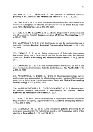 182

369. MARTIN, T. C.; BRINKMAN, W. The spectrum of accidental childhood
poisoning in the Caribbean. Rev Panam Salud Publica, v. 12, p.313-6, 2002.
370. DALL’AGNOL, R. S. A. et al. Problemas Relacionados com Medicamentos em
Serviço de Emergência de Hospital Universitário do Sul do Brasil. Estudo Piloto.
Acta Farm. Bonaerense, v. 23, p.540-245, 2004.
371. REIS, A. M. M.; CASSIANI, S. H. D. Adverse drug events in an intensive care
unit of a university hospital. European Journal of Clinical Pharmacology, v. 67,
p.625-32, 2011.
372. MASTROIANNI, P. D. C. et al. Contribuição do uso de medicamentos para a
admissão hospitalar. Brazilian Journal of Pharmaceutical Sciences, v. 45, p.16370, 2009.
373. VARALLO, F. R. et al. Safety Assessment of Potentially Inappropriate
Medications (PIM) use in Older People and the Factors Associated with Hospital
Admission. Journal of Pharmacy and Pharmaceutical Sciences, v. 14, p.283-90,
2011.
374. CARVALHO, D. C. D. et al. Uso de medicamentos em crianças de zero a seis
anos matriculadas em creches de Tubarão, Santa Catarina. Rev Paul Pediatr, v. 26,
p.238-44, 2008.
375. ACHEAMPONG, P.; DOSHI, M.; DOIG, C. Pharmacoepidemiology, current
controversies and opportunities the effect ofadverse drug reactions (ADR) on drug
prescriptions during acute hospital admissions. Basic and Clinical Pharmacology
and Toxicology, v. 107, p.163-4, 2010.
376. MAGARINOS-TORRES, R.; OSORIO-DE-CASTRO, C. G. S. Gerenciamento
de eventos adversos relacionados a medicamentos em hospitais. Revista
Eletrônica de Administração Hospitalar, v., 2007.
377. HOHL, C. M. et al. Clinical Decision Rules to Improve the Detection of Adverse
Drug Events in Emergency Department Patients. Academic Emergency Medicine,
v. 19, p.640-9, 2012.
378. AMBROSIUS, R. G. et al. Acute intoxication patients presenting to an
emergency department in the Netherlands: admit or not? Prospective testing of two
algorithms. Emerg Med J, v. 29, p.467-72, 2012.

 
