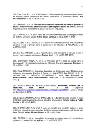 184

390. VAN WIJK, B. L. et al. Effectiveness of interventions by community pharmacists
to improve patient adherence to chronic medication: a systematic review. Ann
Pharmacother, v. 39, p.319-28, 2005.
391. MENDES, E. V. O cuidado das condições crônicas na atenção primária à
saúde: o imperativo da consolidação da estratégia da saúde da família. Brasilia:
Organização Pan-Americana da Saúde (OPAS): 512 p. 2012.
392. ARAÚJO, A. L. A. et al. Perfil da assistência farmacêutica na atenção primária
do Sistema Único de Saúde. Ciênc Saúde Coletiva, v. 13, p.S611-7, 2008.
393. ELDER, N. C.; DOVEY, S. M. Classification of medical errors and preventable
adverse events in primary care: a synthesis of the literature. J Fam Pract, v. 51,
p.927-32, 2002.
394. KERIEL-GASCOU, M. et al. [Classifications and definitions of adverse events in
primary care: a systematic review]. Presse Med, v. 40, p.e499-505, 2011.
395. SALVADOR ROSA, A. et al. El Proyecto BIFAP: Base de datos para la
Investigación Farmacoepidemiológica en Atención Primaria. Atencion Primaria, v.
30, p.655-61, 2002.
396. WANNMACHER, L. Condutas Baseadas em Evidências sobre Medicamentos
Utilizados em Atenção Primária à Saúde. In: MINISTÉRIO DA SAÚDE, S. D. C.,
TECNOLOGIA E INSUMOS ESTRATÉGICOS (Ed.). Uso Racional de
Medicamentos: Temas selecionadosed. BRASÍLIA – DF: Ministério da Saúde,
2012. p.
397. WORLD HEALTH ORGANIZATION (WHO). Medicines: rational use of
medicines.
Fact
sheet
n°
338.
Disponível
em:<http://www.who.int/mediacentre/factsheets/fs338/en/print.html> Acesso em:20
de dezembro de 2012.
398. BASU, K.; MONDAL, R. K.; BANERJEE, D. P. Epidemiological aspects of acute
childhood poisoning among patients attending a hospital at Kolkata. Indian J Public
Health, v. 49, p.25-6, 2005.
399. CHOWDHURY, A. N. et al. A study on mortality and morbidity pattern of acute
childhood poisoning cases admitted in block primary health centres of Sundarban,
West Bengal. Indian J Public Health, v. 52, p.40-2, 2008.
400. GROOM, L. et al. Inequalities in hospital admission rates for unintentional
poisoning in young children. Inj Prev, v. 12, p.166-70, 2006.

 