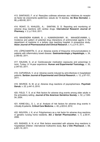 186

413. SANTIAGO, F. et al. Reacções cutâneas adversas aos inibidores do receptor
do factor de crescimento epidérmico: estudo de 14 doentes. An Bras Dermatol, v.
86, p.483-90, 2011.
414. ROHIT, S.; KHALEEL, A.; SANTANI, D. D. Reporting and monitoring of
adverse drug reactions with cardiac drugs. International Research Journal of
Pharmacy, v. 2, p.116-9, 2011.
415. MAHENDRA KUMAR, B. J.; KUMARASWAMY, M.; MAHADEVAMMA, L.
Incidence and pattern of potential drug interactions of antimicrobial agents in the
department of medicine in a tertiary care teaching hospital: A prospective study.
Asian Journal of Pharmaceutical and Clinical Research, v. 4, p.31-6, 2011.
416. LÓPEZ-MARTÍN, C. et al. Adverse events of thiopurine immunomodulators in
patients with inflammatory bowel disease. Gastroenterologia y Hepatologia, v. 34,
p.385-92, 2011.
417. KALKAN, S. et al. Cardiovascular medication exposures and poisonings in
Izmir, Turkey: A 14-year experience. Human and Experimental Toxicology, v. 30,
p.347-53, 2011.
418. CUPURDIJA, V. et al. Adverse events induced by anti-infectives in hospitalized
patients. Serbian Journal of Experimental and Clinical Research, v. 12, p.97-101,
2011.
419. SKVRCE, N. M. et al. Adverse drug reactions of psycopharmacs. Psychiatr
Danub, v. 22, p.441-5, 2010.
420. FIELD, T. S. et al. Risk factors for adverse drug events among older adults in
the ambulatory setting. Journal of the American Geriatrics Society, v. 52, p.134954, 2004.
421. KANE-GILL, S. L. et al. Analysis of risk factors for adverse drug events in
critically ill patients. Critical Care Medicine, v. 40, p.823-8, 2012.
422. NGUYEN, J. K. et al. Polypharmacy as a risk factor for adverse drug reactions
in geriatric nursing home residents. Am J Geriatr Pharmacother, v. 4, p.36-41,
2006.
423. RASHED, A. N. et al. Risk factors associated with adverse drug reactions in
hospitalised children: international multicentre study. Eur J Clin Pharmacol, v. 68,
p.801-10, 2011.

 