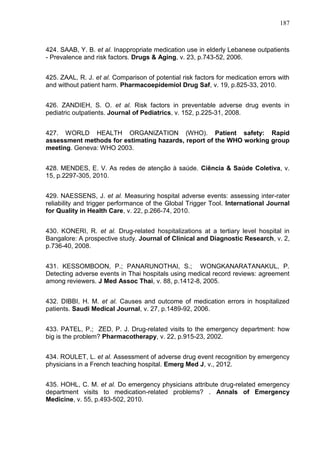 187

424. SAAB, Y. B. et al. Inappropriate medication use in elderly Lebanese outpatients
- Prevalence and risk factors. Drugs & Aging, v. 23, p.743-52, 2006.
425. ZAAL, R. J. et al. Comparison of potential risk factors for medication errors with
and without patient harm. Pharmacoepidemiol Drug Saf, v. 19, p.825-33, 2010.
426. ZANDIEH, S. O. et al. Risk factors in preventable adverse drug events in
pediatric outpatients. Journal of Pediatrics, v. 152, p.225-31, 2008.
427. WORLD HEALTH ORGANIZATION (WHO). Patient safety: Rapid
assessment methods for estimating hazards, report of the WHO working group
meeting. Geneva: WHO 2003.
428. MENDES, E. V. As redes de atenção à saúde. Ciência & Saúde Coletiva, v.
15, p.2297-305, 2010.
429. NAESSENS, J. et al. Measuring hospital adverse events: assessing inter-rater
reliability and trigger performance of the Global Trigger Tool. International Journal
for Quality in Health Care, v. 22, p.266-74, 2010.
430. KONERI, R. et al. Drug-related hospitalizations at a tertiary level hospital in
Bangalore: A prospective study. Journal of Clinical and Diagnostic Research, v. 2,
p.736-40, 2008.
431. KESSOMBOON, P.; PANARUNOTHAI, S.; WONGKANARATANAKUL, P.
Detecting adverse events in Thai hospitals using medical record reviews: agreement
among reviewers. J Med Assoc Thai, v. 88, p.1412-8, 2005.
432. DIBBI, H. M. et al. Causes and outcome of medication errors in hospitalized
patients. Saudi Medical Journal, v. 27, p.1489-92, 2006.
433. PATEL, P.; ZED, P. J. Drug-related visits to the emergency department: how
big is the problem? Pharmacotherapy, v. 22, p.915-23, 2002.
434. ROULET, L. et al. Assessment of adverse drug event recognition by emergency
physicians in a French teaching hospital. Emerg Med J, v., 2012.
435. HOHL, C. M. et al. Do emergency physicians attribute drug-related emergency
department visits to medication-related problems? . Annals of Emergency
Medicine, v. 55, p.493-502, 2010.

 