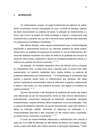 19

1

INTRODUÇÃO

Os medicamentos ocupam um papel fundamental nos sistemas de saúde,
sendo os principais recursos empregados na cura e controle de doenças, capazes
de afetar decisivamente os cuidados de saúde. A utilização de medicamentos é a
forma mais comum de terapia em nossa sociedade e embora o medicamento seja
importante para o paciente, seu uso não é isento de riscos, podendo estar associado
ao surgimento de morbidade e mortalidade. 1 - 4
Nas últimas décadas, vários estudos demonstraram que a morbimortalidade
relacionada a medicamentos tornou-se um relevante problema de saúde pública.
Dessa forma, as questões de segurança do paciente no uso de medicamentos têm
assumido destaque expressivo nas ações de melhoria de qualidade dos serviços de
saúde em vários países, objetivando o alcance de resultados terapêuticos ótimos e a
melhoria da qualidade de vida dos pacientes. 3, 5 - 13
No passado, um resultado terapêutico ótimo era definido como o emprego
do medicamento certo, na dose certa, para o paciente certo, no tempo certo. Mais
recentemente, um desfecho terapêutico ótimo implica também na ausência de
problemas relacionados aos medicamentos.

14

A farmacoterapia é considerada ideal

quando o paciente recebe todos os medicamentos que necessita, não utiliza
nenhum medicamento desnecessário, adere ao tratamento e quando o medicamento
é efetivo e não produz um novo problema de saúde, nem agrava um problema de
saúde já existente. 15 - 17
Estudos demonstram a alta frequência de problemas de saúde cuja origem
está relacionada ao uso de medicamentos, sendo os mais comuns relacionados à
automedicação, cumprimento inadequado do tratamento, intoxicações, interações
medicamentosas, reações adversas, falhas terapêuticas e erros de medicação. Todo
o conjunto de problemas referentes ao uso de medicamentos, sejam eles relativos a
falhas na indicação, adesão, efetividade ou segurança da medicação, e a
morbimortalidade associada a eles, produzem um alto impacto sobre a população,
no âmbito clínico, humanístico e econômico. 18 - 34
O custo da morbimortalidade relacionada a medicamentos tem crescido a
cada ano e em 2008 foi estimado em 289 bilhões de dólares nos Estados Unidos,
sendo a maior parte deste valor relativo somente a internações hospitalares.

35

Além

 