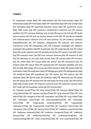 191

PUBMED

#1 (systematic review [tiab] OR meta-analysis [pt] OR meta-analysis [tiab] OR
metaanalysis [tiab] OR metanalysis [tiab] OR metanalisis [tiab] OR meta-analise [tiab]
OR metanalise [tiab] OR systematic literature review [tiab] OR (systematic review
[tiab] AND review [pt]) OR consensus development conference [pt] OR practice
guideline [pt] OR cochrane database syst rev [ta] OR acp journal club [ta] OR health
technol assess [ta] OR evid rep technol assess summ [ta]) OR ((evidence based[ti]
OR evidence-based medicine [mh] OR best practice* [ti] OR evidence synthesis
[tiab])AND(review [pt] OR diseases category[mh] OR behavior and behavior
mechanisms [mh] OR therapeutics [mh] OR evaluation studies[pt] OR validation
studies[pt] OR guideline [pt]))OR ((systematic [tw] OR systematically [tw] OR critical
[tiab] OR (study selection [tw]) OR (predetermined [tw] OR inclusion [tw] AND criteri*
[tw]) OR exclusion criteri* [tw] OR main outcome measures [tw] OR standard of care
[tw] OR standards of care [tw]) AND (survey [tiab] OR surveys [tiab] OR overview*
[tw] OR review [tiab] OR reviews [tiab] OR search* [tw] OR handsearch [tw] OR
analysis [tiab] OR critique [tiab] OR appraisal [tw] OR (reduction [tw]AND (risk [mh]
OR risk [tw]) AND (death OR recurrence))) AND (literature [tiab] OR articles [tiab] OR
publications [tiab] OR publication [tiab] OR bibliography [tiab] OR bibliographies [tiab]
OR published [tiab] OR unpublished [tw] OR citation [tw] OR citations [tw] OR
database [tiab] OR internet [tiab] OR textbooks [tiab] OR references [tw] OR scales
[tw] OR papers [tw] OR datasets [tw] OR trials [tiab] OR meta-analy* [tw] OR (clinical
[tiab] AND studies [tiab]) OR treatment outcome [mh] OR treatment outcome [tw]))
NOT (letter [pt] OR newspaper article [pt] OR comment [pt])
#2 ("adverse events"[Title] OR "drug events"[Title] OR "adverse effects"[Title] OR
"drug effects"[Title] OR "adverse reactions"[Title] OR "drug reactions"[Title] OR “side
effect”[Title] OR “iatrogenic”[Title] OR "medication risk"[Title] OR "drug safety"[Title]
OR

"medication

errors”[Title]

safety"[Title]

OR

OR

“inappropriate

pharmacovigilance[Title]
prescribing”[Title]

OR

OR

“medication
“inappropriate

medications”[Title] OR "inappropriate drug”[Title] OR “treatment failure”[Title] OR
“therapeutic failure”[Title] OR “therapy failure”[Title] OR “ineffective prescribing”[Title]
OR “ineffective treatment”[Title] OR “ineffective therapeutic”[Title] OR “ineffective
therapy”[Title]

OR

Ineffectiveness[Title]

OR

underprescribing[Title]

OR

overprescribing[Title] OR “under prescribing”[Title] OR “over prescribing”[Title] OR

 