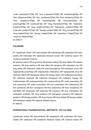 192

“under prescription”[Title] OR “over prescription”[Title] OR underdosing[Title] OR
“Non adherence”[Title] OR “Non compliance”[Title] OR “Poor adherence”[Title] OR
“Poor

compliance”[Title]

OR

tolerability[Title]

OR

intoxication[Title]

OR

poisoning[Title] OR overdose[Title] OR “drug interactions”[Title] OR "medication
problems"[Title] OR "drug problems"[Title] OR "therapeutic problems"[Title] OR
"treatment problems"[Title] OR “therapy problem”[title] OR “drug induced”[Title] OR
"drug related"[Title] OR “therapy related”[Title] OR "medication related"[Title] OR
“medicine related”[Title])
# 2 AND #1

COCHRANE
#1 (“systematic review” OR meta-analysis OR metanalysis OR metanalisis OR metaanalise OR metanalise OR “systematic literature review” OR “evidence based” OR
“evidence synthesis”):ti,ab,kw
#2 (adverse events OR drug events OR adverse effects OR drug effects OR adverse
reactions OR drug reactions OR side effect OR iatrogenic OR medication risk OR
drug safety OR medication safety OR pharmacovigilance OR medication errors OR
inappropriate prescribing OR inappropriate medications OR inappropriate drug OR
treatment failure OR therapeutic failure OR therapy failure OR ineffective prescribing
OR ineffective treatment OR ineffective therapeutic OR ineffective therapy OR
Ineffectiveness OR underprescribing OR overprescribing OR under prescribing OR
over prescribing OR under prescription OR over prescription OR underdosing OR
Non adherence OR Non compliance OR Poor adherence OR Poor compliance OR
tolerability OR intoxication OR poisoning OR overdose OR drug interactions OR
medication problems OR drug problems OR therapeutic problems OR treatment
problems OR therapy problem OR drug induced OR drug related OR therapy related
OR medication related OR medicine related):ti,ab,kw
#1 AND #2

INTERNATIONAL PHARMACEUTICAL ABSTRACTS - IPA (via OVID)

((systematic review OR meta-analysis OR metanalysis OR metanalisis OR metaanalise OR metanalise OR systematic literature review OR evidence based OR

 
