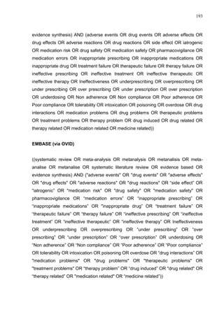 193

evidence synthesis) AND (adverse events OR drug events OR adverse effects OR
drug effects OR adverse reactions OR drug reactions OR side effect OR iatrogenic
OR medication risk OR drug safety OR medication safety OR pharmacovigilance OR
medication errors OR inappropriate prescribing OR inappropriate medications OR
inappropriate drug OR treatment failure OR therapeutic failure OR therapy failure OR
ineffective prescribing OR ineffective treatment OR ineffective therapeutic OR
ineffective therapy OR Ineffectiveness OR underprescribing OR overprescribing OR
under prescribing OR over prescribing OR under prescription OR over prescription
OR underdosing OR Non adherence OR Non compliance OR Poor adherence OR
Poor compliance OR tolerability OR intoxication OR poisoning OR overdose OR drug
interactions OR medication problems OR drug problems OR therapeutic problems
OR treatment problems OR therapy problem OR drug induced OR drug related OR
therapy related OR medication related OR medicine related))

EMBASE (via OVID)

((systematic review OR meta-analysis OR metanalysis OR metanalisis OR metaanalise OR metanalise OR systematic literature review OR evidence based OR
evidence synthesis) AND ("adverse events" OR "drug events" OR "adverse effects"
OR "drug effects" OR "adverse reactions" OR "drug reactions" OR “side effect” OR
“iatrogenic” OR "medication risk" OR "drug safety" OR "medication safety" OR
pharmacovigilance OR “medication errors” OR “inappropriate prescribing” OR
“inappropriate medications” OR "inappropriate drug” OR “treatment failure” OR
“therapeutic failure” OR “therapy failure” OR “ineffective prescribing” OR “ineffective
treatment” OR “ineffective therapeutic” OR “ineffective therapy” OR Ineffectiveness
OR underprescribing OR overprescribing OR “under prescribing” OR “over
prescribing” OR “under prescription” OR “over prescription” OR underdosing OR
“Non adherence” OR “Non compliance” OR “Poor adherence” OR “Poor compliance”
OR tolerability OR intoxication OR poisoning OR overdose OR “drug interactions” OR
"medication problems" OR "drug problems" OR "therapeutic problems" OR
"treatment problems" OR “therapy problem” OR “drug induced” OR "drug related" OR
“therapy related” OR "medication related" OR “medicine related”))

 