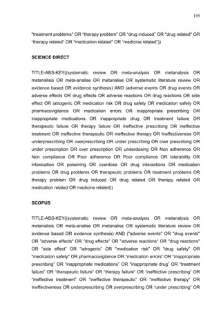 195

"treatment problems" OR “therapy problem” OR “drug induced” OR "drug related" OR
“therapy related” OR "medication related" OR “medicine related”))

SCIENCE DIRECT

TITLE-ABS-KEY((systematic

review

OR

meta-analysis

OR

metanalysis

OR

metanalisis OR meta-analise OR metanalise OR systematic literature review OR
evidence based OR evidence synthesis) AND (adverse events OR drug events OR
adverse effects OR drug effects OR adverse reactions OR drug reactions OR side
effect OR iatrogenic OR medication risk OR drug safety OR medication safety OR
pharmacovigilance OR medication errors OR inappropriate prescribing OR
inappropriate medications OR inappropriate drug OR treatment failure OR
therapeutic failure OR therapy failure OR ineffective prescribing OR ineffective
treatment OR ineffective therapeutic OR ineffective therapy OR Ineffectiveness OR
underprescribing OR overprescribing OR under prescribing OR over prescribing OR
under prescription OR over prescription OR underdosing OR Non adherence OR
Non compliance OR Poor adherence OR Poor compliance OR tolerability OR
intoxication OR poisoning OR overdose OR drug interactions OR medication
problems OR drug problems OR therapeutic problems OR treatment problems OR
therapy problem OR drug induced OR drug related OR therapy related OR
medication related OR medicine related))

SCOPUS

TITLE-ABS-KEY((systematic

review

OR

meta-analysis

OR

metanalysis

OR

metanalisis OR meta-analise OR metanalise OR systematic literature review OR
evidence based OR evidence synthesis) AND ("adverse events" OR "drug events"
OR "adverse effects" OR "drug effects" OR "adverse reactions" OR "drug reactions"
OR “side effect” OR “iatrogenic” OR "medication risk" OR "drug safety" OR
"medication safety" OR pharmacovigilance OR “medication errors” OR “inappropriate
prescribing” OR “inappropriate medications” OR "inappropriate drug” OR “treatment
failure” OR “therapeutic failure” OR “therapy failure” OR “ineffective prescribing” OR
“ineffective treatment” OR “ineffective therapeutic” OR “ineffective therapy” OR
Ineffectiveness OR underprescribing OR overprescribing OR “under prescribing” OR

 