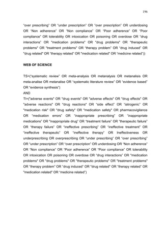 196

“over prescribing” OR “under prescription” OR “over prescription” OR underdosing
OR “Non adherence” OR “Non compliance” OR “Poor adherence” OR “Poor
compliance” OR tolerability OR intoxication OR poisoning OR overdose OR “drug
interactions” OR "medication problems" OR "drug problems" OR "therapeutic
problems" OR "treatment problems" OR “therapy problem” OR “drug induced” OR
"drug related" OR “therapy related” OR "medication related" OR “medicine related”))

WEB OF SCIENCE
TS=(“systematic review” OR meta-analysis OR metanalysis OR metanalisis OR
meta-analise OR metanalise OR “systematic literature review” OR “evidence based”
OR “evidence synthesis”)
AND
TI=("adverse events" OR "drug events" OR "adverse effects" OR "drug effects" OR
"adverse reactions" OR "drug reactions" OR “side effect” OR “iatrogenic” OR
"medication risk" OR "drug safety" OR "medication safety" OR pharmacovigilance
OR

“medication

errors”

OR

“inappropriate

prescribing”

OR

“inappropriate

medications” OR "inappropriate drug” OR “treatment failure” OR “therapeutic failure”
OR “therapy failure” OR “ineffective prescribing” OR “ineffective treatment” OR
“ineffective

therapeutic”

OR

“ineffective

therapy”

OR

Ineffectiveness

OR

underprescribing OR overprescribing OR “under prescribing” OR “over prescribing”
OR “under prescription” OR “over prescription” OR underdosing OR “Non adherence”
OR “Non compliance” OR “Poor adherence” OR “Poor compliance” OR tolerability
OR intoxication OR poisoning OR overdose OR “drug interactions” OR "medication
problems" OR "drug problems" OR "therapeutic problems" OR "treatment problems"
OR “therapy problem” OR “drug induced” OR "drug related" OR “therapy related” OR
"medication related" OR “medicine related”)

 