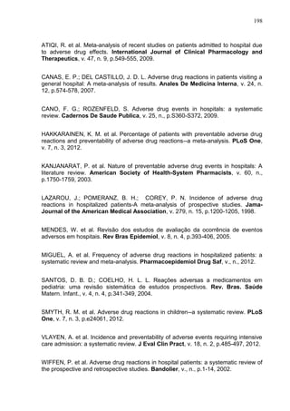 198

ATIQI, R. et al. Meta-analysis of recent studies on patients admitted to hospital due
to adverse drug effects. International Journal of Clinical Pharmacology and
Therapeutics, v. 47, n. 9, p.549-555, 2009.
CANAS, E. P.; DEL CASTILLO, J. D. L. Adverse drug reactions in patients visiting a
general hospital: A meta-analysis of results. Anales De Medicina Interna, v. 24, n.
12, p.574-578, 2007.
CANO, F. G.; ROZENFELD, S. Adverse drug events in hospitals: a systematic
review. Cadernos De Saude Publica, v. 25, n., p.S360-S372, 2009.
HAKKARAINEN, K. M. et al. Percentage of patients with preventable adverse drug
reactions and preventability of adverse drug reactions--a meta-analysis. PLoS One,
v. 7, n. 3, 2012.
KANJANARAT, P. et al. Nature of preventable adverse drug events in hospitals: A
literature review. American Society of Health-System Pharmacists, v. 60, n.,
p.1750-1759, 2003.
LAZAROU, J.; POMERANZ, B. H.; COREY, P. N. Incidence of adverse drug
reactions in hospitalized patients-A meta-analysis of prospective studies. JamaJournal of the American Medical Association, v. 279, n. 15, p.1200-1205, 1998.
MENDES, W. et al. Revisão dos estudos de avaliação da ocorrência de eventos
adversos em hospitais. Rev Bras Epidemiol, v. 8, n. 4, p.393-406, 2005.
MIGUEL, A. et al. Frequency of adverse drug reactions in hospitalized patients: a
systematic review and meta-analysis. Pharmacoepidemiol Drug Saf, v., n., 2012.
SANTOS, D. B. D.; COELHO, H. L. L. Reações adversas a medicamentos em
pediatria: uma revisão sistemática de estudos prospectivos. Rev. Bras. Saúde
Matern. Infant., v. 4, n. 4, p.341-349, 2004.
SMYTH, R. M. et al. Adverse drug reactions in children--a systematic review. PLoS
One, v. 7, n. 3, p.e24061, 2012.
VLAYEN, A. et al. Incidence and preventability of adverse events requiring intensive
care admission: a systematic review. J Eval Clin Pract, v. 18, n. 2, p.485-497, 2012.
WIFFEN, P. et al. Adverse drug reactions in hospital patients: a systematic review of
the prospective and retrospective studies. Bandolier, v., n., p.1-14, 2002.

 