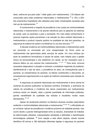 20

disso, estima-se que para cada 1 dólar gasto com medicamentos, 1,33 dólares são
36

consumidos para tratar problemas relacionados a medicamentos

e 15% a 20%

dos orçamentos hospitalares são utilizados para tratar complicações causadas pelo
mal uso de medicamentos. 37
O conhecimento a respeito da prevalência e dos custos da morbimortalidade
relacionada a medicamentos é de grande relevância para os gestores de sistemas
de saúde, para os pacientes e para a sociedade. Por meio deste conhecimento é
possível organizar ações preventivas e de redução do dano evitável relacionado a
medicamentos e produzir impacto positivo na qualidade de vida dos pacientes, na
segurança do sistema de saúde e na eficiência no uso dos recursos.

6, 38

A elevada incidência de morbimortalidade relacionada a medicamentos pode
ser prevenida ou amenizada por uma reorganização da forma como os
medicamentos são gerenciados pelos serviços de saúde. Um novo enfoque por
parte da assistência farmacêutica e equipe de saúde, mais voltado para a gestão
clínica da farmacoterapia e dos desfechos em saúde, se faz necessário para o
alcance efetivo do uso racional dos medicamentos.

12, 39 - 41

Para tanto, torna-se

necessário diagnosticar a situação e conhecer a verdadeira magnitude do problema,
identificando-se o tipo de dano, a prevalência do dano, as consequências para o
paciente, as características do paciente, os fatores contribuintes e atenuantes, as
consequências organizacionais e as ações de melhoria necessárias para redução do
risco. 42
A segurança do paciente relacionada aos medicamentos é tema central de
centenas de estudos publicados na literatura científica. Entretanto, a estimativa de
valores de prevalência e incidência dos danos ocasionados por medicamentos
continua sendo um desafio, dada a grande quantidade de informação publicada,
grande variabilidade de qualidade dos estudos e resultados muitas vezes
discrepantes. 43 - 45
Apesar de atualmente existirem na literatura diversas revisões sistemáticas
avaliando a morbimortalidade relacionada a medicamentos

43, 46 - 56

, a dificuldade em

se conhecer valores de prevalência e incidência próximos da realidade persiste. Isso
ocorre devido a grande heterogeneidade entre os estudos, diversidade de métodos
de determinação utilizados, subpopulações estudadas e definições e classificações
terminológicas adotadas.

44

Com relação a este último aspecto, estudo recente

identificou 60 termos e 189 definições diferentes ligadas à segurança do paciente

 
