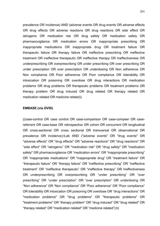 201

prevalence OR incidence) AND (adverse events OR drug events OR adverse effects
OR drug effects OR adverse reactions OR drug reactions OR side effect OR
iatrogenic OR medication risk OR drug safety OR medication safety OR
pharmacovigilance OR medication errors OR inappropriate prescribing OR
inappropriate medications OR inappropriate drug OR treatment failure OR
therapeutic failure OR therapy failure OR ineffective prescribing OR ineffective
treatment OR ineffective therapeutic OR ineffective therapy OR Ineffectiveness OR
underprescribing OR overprescribing OR under prescribing OR over prescribing OR
under prescription OR over prescription OR underdosing OR Non adherence OR
Non compliance OR Poor adherence OR Poor compliance OR tolerability OR
intoxication OR poisoning OR overdose OR drug interactions OR medication
problems OR drug problems OR therapeutic problems OR treatment problems OR
therapy problem OR drug induced OR drug related OR therapy related OR
medication related OR medicine related))

EMBASE (via OVID)

((case-control OR case control OR case-comparison OR case-compeer OR casereferrent OR case-base OR retrospective OR cohort OR concurrent OR longitudinal
OR cross-sectional OR cross sectional OR transversal OR observational OR
prevalence OR incidence):ti,ab AND ("adverse events" OR "drug events" OR
"adverse effects" OR "drug effects" OR "adverse reactions" OR "drug reactions" OR
“side effect” OR “iatrogenic” OR "medication risk" OR "drug safety" OR "medication
safety" OR pharmacovigilance OR “medication errors” OR “inappropriate prescribing”
OR “inappropriate medications” OR "inappropriate drug” OR “treatment failure” OR
“therapeutic failure” OR “therapy failure” OR “ineffective prescribing” OR “ineffective
treatment” OR “ineffective therapeutic” OR “ineffective therapy” OR Ineffectiveness
OR underprescribing OR overprescribing OR “under prescribing” OR “over
prescribing” OR “under prescription” OR “over prescription” OR underdosing OR
“Non adherence” OR “Non compliance” OR “Poor adherence” OR “Poor compliance”
OR tolerability OR intoxication OR poisoning OR overdose OR “drug interactions” OR
"medication problems" OR "drug problems" OR "therapeutic problems" OR
"treatment problems" OR “therapy problem” OR “drug induced” OR "drug related" OR
“therapy related” OR "medication related" OR “medicine related”):ti)

 