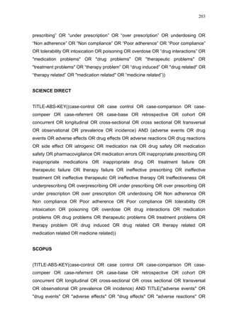 203

prescribing” OR “under prescription” OR “over prescription” OR underdosing OR
“Non adherence” OR “Non compliance” OR “Poor adherence” OR “Poor compliance”
OR tolerability OR intoxication OR poisoning OR overdose OR “drug interactions” OR
"medication problems" OR "drug problems" OR "therapeutic problems" OR
"treatment problems" OR “therapy problem” OR “drug induced” OR "drug related" OR
“therapy related” OR "medication related" OR “medicine related”))

SCIENCE DIRECT

TITLE-ABS-KEY((case-control OR case control OR case-comparison OR casecompeer OR case-referrent OR case-base OR retrospective OR cohort OR
concurrent OR longitudinal OR cross-sectional OR cross sectional OR transversal
OR observational OR prevalence OR incidence) AND (adverse events OR drug
events OR adverse effects OR drug effects OR adverse reactions OR drug reactions
OR side effect OR iatrogenic OR medication risk OR drug safety OR medication
safety OR pharmacovigilance OR medication errors OR inappropriate prescribing OR
inappropriate medications OR inappropriate drug OR treatment failure OR
therapeutic failure OR therapy failure OR ineffective prescribing OR ineffective
treatment OR ineffective therapeutic OR ineffective therapy OR Ineffectiveness OR
underprescribing OR overprescribing OR under prescribing OR over prescribing OR
under prescription OR over prescription OR underdosing OR Non adherence OR
Non compliance OR Poor adherence OR Poor compliance OR tolerability OR
intoxication OR poisoning OR overdose OR drug interactions OR medication
problems OR drug problems OR therapeutic problems OR treatment problems OR
therapy problem OR drug induced OR drug related OR therapy related OR
medication related OR medicine related))

SCOPUS

(TITLE-ABS-KEY(case-control OR case control OR case-comparison OR casecompeer OR case-referrent OR case-base OR retrospective OR cohort OR
concurrent OR longitudinal OR cross-sectional OR cross sectional OR transversal
OR observational OR prevalence OR incidence) AND TITLE("adverse events" OR
"drug events" OR "adverse effects" OR "drug effects" OR "adverse reactions" OR

 