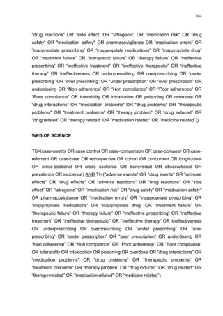 204

"drug reactions" OR “side effect” OR “iatrogenic” OR "medication risk" OR "drug
safety" OR "medication safety" OR pharmacovigilance OR “medication errors” OR
“inappropriate prescribing” OR “inappropriate medications” OR "inappropriate drug”
OR “treatment failure” OR “therapeutic failure” OR “therapy failure” OR “ineffective
prescribing” OR “ineffective treatment” OR “ineffective therapeutic” OR “ineffective
therapy” OR Ineffectiveness OR underprescribing OR overprescribing OR “under
prescribing” OR “over prescribing” OR “under prescription” OR “over prescription” OR
underdosing OR “Non adherence” OR “Non compliance” OR “Poor adherence” OR
“Poor compliance” OR tolerability OR intoxication OR poisoning OR overdose OR
“drug interactions” OR "medication problems" OR "drug problems" OR "therapeutic
problems" OR "treatment problems" OR “therapy problem” OR “drug induced” OR
"drug related" OR “therapy related” OR "medication related" OR “medicine related”))

WEB OF SCIENCE

TS=(case-control OR case control OR case-comparison OR case-compeer OR casereferrent OR case-base OR retrospective OR cohort OR concurrent OR longitudinal
OR cross-sectional OR cross sectional OR transversal OR observational OR
prevalence OR incidence) AND TI=("adverse events" OR "drug events" OR "adverse
effects" OR "drug effects" OR "adverse reactions" OR "drug reactions" OR “side
effect” OR “iatrogenic” OR "medication risk" OR "drug safety" OR "medication safety"
OR pharmacovigilance OR “medication errors” OR “inappropriate prescribing” OR
“inappropriate medications” OR "inappropriate drug” OR “treatment failure” OR
“therapeutic failure” OR “therapy failure” OR “ineffective prescribing” OR “ineffective
treatment” OR “ineffective therapeutic” OR “ineffective therapy” OR Ineffectiveness
OR underprescribing OR overprescribing OR “under prescribing” OR “over
prescribing” OR “under prescription” OR “over prescription” OR underdosing OR
“Non adherence” OR “Non compliance” OR “Poor adherence” OR “Poor compliance”
OR tolerability OR intoxication OR poisoning OR overdose OR “drug interactions” OR
"medication problems" OR "drug problems" OR "therapeutic problems" OR
"treatment problems" OR “therapy problem” OR “drug induced” OR "drug related" OR
“therapy related” OR "medication related" OR “medicine related”)

 
