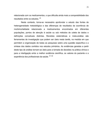 21

relacionada com os medicamentos, o que dificulta ainda mais a comparabilidade dos
resultados entre os estudos. 45
Neste contexto, torna-se necessário aprofundar o estudo das fontes de
heterogeneidade metodológica e das diferenças de resultados da ocorrência de
morbimortalidade

relacionada

a

medicamentos

encontrados

em

diferentes

populações, pontos de atenção à saúde ou sob métodos de coleta de dados e
definições conceituais distintas. Revisões sistemáticas e meta-análise são
ferramentas de investigação que podem ser úteis nesta tarefa, na medida em que
permitem a organização de todas as pesquisas sobre uma questão específica e a
síntese dos dados contidos nos estudos primários. As evidências geradas a partir
deste tipo de análise tornam-se úteis para a tomada de decisões na prática clínica e
para a interligação entre a melhor evidência científica, os valores do paciente e a
experiência dos profissionais da saúde. 57, 58

 