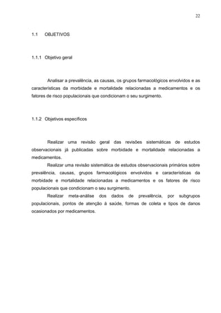 22

1.1

OBJETIVOS

1.1.1 Objetivo geral

Analisar a prevalência, as causas, os grupos farmacológicos envolvidos e as
características da morbidade e mortalidade relacionadas a medicamentos e os
fatores de risco populacionais que condicionam o seu surgimento.

1.1.2 Objetivos específicos

Realizar uma revisão geral das revisões sistemáticas de estudos
observacionais já publicadas sobre morbidade e mortalidade relacionadas a
medicamentos.
Realizar uma revisão sistemática de estudos observacionais primários sobre
prevalência, causas, grupos farmacológicos envolvidos e características da
morbidade e mortalidade relacionadas a medicamentos e os fatores de risco
populacionais que condicionam o seu surgimento.
Realizar

meta-análise

dos

dados

de

prevalência,

por

subgrupos

populacionais, pontos de atenção à saúde, formas de coleta e tipos de danos
ocasionados por medicamentos.

 