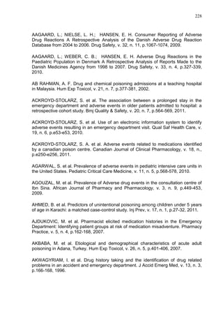 228

AAGAARD, L.; NIELSE, L. H.; HANSEN, E. H. Consumer Reporting of Adverse
Drug Reactions A Retrospective Analysis of the Danish Adverse Drug Reaction
Database from 2004 to 2006. Drug Safety, v. 32, n. 11, p.1067-1074, 2009.
AAGAARD, L.; WEBER, C. B.; HANSEN, E. H. Adverse Drug Reactions in the
Paediatric Population in Denmark A Retrospective Analysis of Reports Made to the
Danish Medicines Agency from 1998 to 2007. Drug Safety, v. 33, n. 4, p.327-339,
2010.
AB RAHMAN, A. F. Drug and chemical poisoning admissions at a teaching hospital
in Malaysia. Hum Exp Toxicol, v. 21, n. 7, p.377-381, 2002.
ACKROYD-STOLARZ, S. et al. The association between a prolonged stay in the
emergency department and adverse events in older patients admitted to hospital: a
retrospective cohort study. Bmj Quality & Safety, v. 20, n. 7, p.564-569, 2011.
ACKROYD-STOLARZ, S. et al. Use of an electronic information system to identify
adverse events resulting in an emergency department visit. Qual Saf Health Care, v.
19, n. 6, p.e53-e53, 2010.
ACKROYD-STOLARZ, S. A. et al. Adverse events related to medications identified
by a canadian poison centre. Canadian Journal of Clinical Pharmacology, v. 18, n.,
p.e250-e256, 2011.
AGARWAL, S. et al. Prevalence of adverse events in pediatric intensive care units in
the United States. Pediatric Critical Care Medicine, v. 11, n. 5, p.568-578, 2010.
AGOUZAL, M. et al. Prevalence of Adverse drug events in the consultation centre of
Ibn Sina. African Journal of Pharmacy and Pharmacology, v. 3, n. 9, p.449-453,
2009.
AHMED, B. et al. Predictors of unintentional poisoning among children under 5 years
of age in Karachi: a matched case-control study. Inj Prev, v. 17, n. 1, p.27-32, 2011.
AJDUKOVIC, M. et al. Pharmacist elicited medication histories in the Emergency
Department: Identifying patient groups at risk of medication misadventure. Pharmacy
Practice, v. 5, n. 4, p.162-168, 2007.
AKBABA, M. et al. Etiological and demographical characteristics of acute adult
poisoning in Adana, Turkey. Hum Exp Toxicol, v. 26, n. 5, p.401-406, 2007.
AKWAGYRIAM, I. et al. Drug history taking and the identification of drug related
problems in an accident and emergency department. J Accid Emerg Med, v. 13, n. 3,
p.166-168, 1996.

 