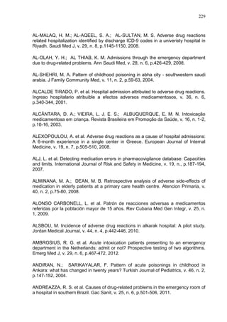 229

AL-MALAQ, H. M.; AL-AQEEL, S. A.; AL-SULTAN, M. S. Adverse drug reactions
related hospitalization identified by discharge ICD-9 codes in a univeristy hospital in
Riyadh. Saudi Med J, v. 29, n. 8, p.1145-1150, 2008.
AL-OLAH, Y. H.; AL THIAB, K. M. Admissions through the emergency department
due to drug-related problems. Ann Saudi Med, v. 28, n. 6, p.426-429, 2008.
AL-SHEHRI, M. A. Pattern of childhood poisoning in abha city - southwestern saudi
arabia. J Family Community Med, v. 11, n. 2, p.59-63, 2004.
ALCALDE TIRADO, P. et al. Hospital admission attributed to adverse drug reactions.
Ingreso hospitalario atribuible a efectos adversos medicamentosos, v. 36, n. 6,
p.340-344, 2001.
ALCÂNTARA, D. A.; VIEIRA, L. J. E. S.; ALBUQUERQUE, E. M. N. Intoxicação
medicamentosa em criança. Revista Brasileira em Promoção da Saúde, v. 16, n. 1-2,
p.10-16, 2003.
ALEXOPOULOU, A. et al. Adverse drug reactions as a cause of hospital admissions:
A 6-month experience in a single center in Greece. European Journal of Internal
Medicine, v. 19, n. 7, p.505-510, 2008.
ALJ, L. et al. Detecting medication errors in pharmacovigilance database: Capacities
and limits. International Journal of Risk and Safety in Medicine, v. 19, n., p.187-194,
2007.
ALMINANA, M. A.; DEAN, M. B. Retrospective analysis of adverse side-effects of
medication in elderly patients at a primary care health centre. Atencion Primaria, v.
40, n. 2, p.75-80, 2008.
ALONSO CARBONELL, L. et al. Patrón de reacciones adversas a medicamentos
referidas por la población mayor de 15 años. Rev Cubana Med Gen Integr, v. 25, n.
1, 2009.
ALSBOU, M. Incidence of adverse drug reactions in alkarak hospital: A pilot study.
Jordan Medical Journal, v. 44, n. 4, p.442-446, 2010.
AMBROSIUS, R. G. et al. Acute intoxication patients presenting to an emergency
department in the Netherlands: admit or not? Prospective testing of two algorithms.
Emerg Med J, v. 29, n. 6, p.467-472, 2012.
ANDIRAN, N.; SARIKAYALAR, F. Pattern of acute poisonings in childhood in
Ankara: what has changed in twenty years? Turkish Journal of Pediatrics, v. 46, n. 2,
p.147-152, 2004.
ANDREAZZA, R. S. et al. Causes of drug-related problems in the emergency room of
a hospital in southern Brazil. Gac Sanit, v. 25, n. 6, p.501-506, 2011.

 