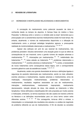 23

2

2.1

REVISÃO DE LITERATURA

MORBIDADE E MORTALIDADE RELACIONADAS A MEDICAMENTOS

A concepção do medicamento como potencial causador de dano é
conhecida desde os tempos da alquimia. A famosa frase do médico e físico
Paracelso “a diferença entre o veneno e o remédio está na dose” demonstra que a
preocupação com a característica dual dos medicamentos existe há muito tempo. No
entanto, atualmente, o número de medicamentos disponíveis e a utilização do
medicamento como a principal estratégia terapêutica agravou a preocupante
realidade de morbimortalidade relacionada a medicamentos. 2, 37, 59 - 61
Apesar dos esforços em prol do uso racional de medicamentos, tais
problemas persistem. Estudos demonstram uma situação grave no que se refere às
consequências do uso irracional, como o grande número de reações adversas a
medicamentos
tratamentos

62 - 65

, intoxicações por medicamentos

22 - 28

, baixa adesão ao tratamento

medicamentos

66 - 69

, inefetividade dos

20, 70

, problemas relacionados a

71 - 73

, eventos adversos a medicamentos 74 - 78 e ainda, a necessidade

de novos tratamentos como consequência dessa lógica, com o correspondente
aumento global do custo da assistência à saúde. 14, 26, 79 - 81
Atualmente, existe uma grande diversidade de termos e definições ligadas à
segurança do paciente relacionada aos medicamentos, sendo os mais utilizados:
eventos adversos a medicamentos, reações adversas a medicamentos, erros de
medicação,

intoxicações

medicamentosas,

problemas

relacionados

a

medicamentos, resultados negativos associados ao uso de medicamentos,
interações

medicamentosas,

medicamento

inapropriado,

medicamento

desnecessário, redução abrupta de dose, não adesão ao tratamento e falha
terapêutica. Várias definições e classificações têm sido propostas por muitos autores
e instituições, entretanto, os termos expressos não são usados de maneira uniforme
na literatura e as definições recomendadas para um único termo variam entre
diferentes autores.

5, 42, 82 - 88

Por conseguinte, torna-se difícil a síntese, a

interpretação e a comparação dos resultados dos estudos e a análise da magnitude
do problema referente ao uso de medicamentos. A fim de elucidar os conceitos

 