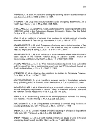 230

ANDREWS, L. B. et al. An alternative strategy for studying adverse events in medical
care. Lancet, v. 349, n. 9048, p.309-313, 1997.
APARASU, R. R. Drug-related-injury visits to hospital emergency departments. Am J
Health Syst Pharm, v. 55, n. 11, p.1158-1161, 1998.
APPELLANIZ, A.; MANZANARO, R. [Characteristics of the poisoning mortality in the
1986-2001 period in the Autonomous Basque Community, Spain]. Rev Esp Salud
Publica, v. 79, n. 5, p.569-579, 2005.
ARAI, H. et al. Incidence of adverse drug reactions in geriatric units of university
hospitals. Geriatrics & Gerontology International, v. 5, n., p.293-297, 2005.
ARANAZ-ANDRES, J. M. et al. Prevalence of adverse events in the hospitals of five
Latin American countries: results of the 'Iberoamerican study of adverse events'
(IBEAS). Bmj Quality & Safety, v. 20, n. 12, p.1043-1051, 2011.
ARANAZ-ANDRES, J. M. et al. Incidence of adverse events related to health care in
Spain: results of the Spanish National Study of Adverse Events. Journal of
Epidemiology and Community Health, v. 62, n. 12, p.1022-1029, 2008.
ARANAZ-ANDRÉS, J. M. et al. What makes hospitalized patients more vulnerable
and increases their risk of experiencing an adverse event? International Journal for
Quality in Health Care, v. 23, n. 6, p.705-712, 2011.
ARENCIBIA, Z. et al. Adverse drug reactions in children in Camaguey Province,
Cuba. BMJ, v. 95, n., p.474-477, 2010.
ASAVAROENGCHAI, S. et al. Identifying adverse events in hospitalized patients
using global trigger tool in Thailand. Asian Biomedicine, v. 3, n. 5, p.545-550, 2009.
AVSAROGULLARI, L. et al. Characteristics of acute adult poisonings in a university
hospital emergency department in central Turkey: a three-year analysis. Journal of
the Pakistan Medical Association, v. 62, n. 2, p.129-133, 2012.
AZAD, N. et al. Adverse drug events in the elderly population admitted to a tertiary
care hospital. J Healthc Manag, v. 47, n. 5, p.295-296, 2002.
AZAZ-LIVSHITS, T. et al. Computerized surveillance of adverse drug reactions in
hospital: pilot study. Br J Clin Pharmacol, v. 45, n., p.309-314, 1998.
BAENA, M. I. et al. Medicine-related problems resulting in emergency department
visits. Eur J Clin Pharmacol, v. 62, n. 5, p.387-393, 2006.
BAENA PAREJO, M. I. et al. [Health related problems as cause of visits to hospital
emergency departments]. Med Clin (Barc), v. 124, n. 7, p.250-255, 2005.

 