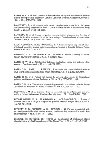 231

BAKER, G. R. et al. The Canadian Adverse Events Study: the incidence of adverse
events among hospital patients in Canada. Canadian Medical Association Journal, v.
170, n. 11, p.1678-1686, 2004.
BANNWARTH, B. et al. Hospital visits caused by adverse drug reactions - Incidence
and preventability assessed in French primary care/emergency departments. Drug
Safety, v. 26, n. 2, p.133-134, 2003.
BARTLETT, G. et al. Impact of patient communication problems on the risk of
preventable adverse events in acute care settings. Canadian Medical Association
Journal, v. 178, n. 12, p.1555-1562, 2008.
BASU, K.; MONDAL, R. K.; BANERJEE, D. P. Epidemiological aspects of acute
childhood poisoning among patients attending a hospital at Kolkata. Indian J Public
Health, v. 49, n. 1, p.25-26, 2005.
BATAINEH, H. A.; BATAINEH, A. M. Childhood accidental poisoning in Tafila.
Iranian Journal of Pediatrics, v. 17, n. 1, p.23-26, 2007.
BATES, D. W. et al. Relationship between medication errors and adverse drug
events. J Gen Intern Med, v. 10, n., p.199-205, 1995.
BATES, D. W.; LEAPE, L. L.; PETRYCKI, S. Incidence and preventability of adverse
drug events in hospitalized adults. J Gen Intern Med, v. 8, n. 6, p.289-294, 1993.
BATES, D. W. et al. Patient risk factors for adverse drug events in hospitalized
patients. Archives of Internal Medicine, v. 159, n. 21, p.2553-2560, 1999.
BATES, D. W. et al. The costs of adverse drug events in hospitalized patients. JamaJournal of the American Medical Association, v. 277, n. 4, p.307-311, 1997.
BECCARIA, L. M. et al. Eventos adversos na assistência de enfermagem em uma
unidade de terapia intensiva. Rev Bras Ter Intensiva, v. 21, n. 3, p.276-282, 2009.
BECERRIL-ANGELES, M.; ARANDA-JAN, A.; MORENO-QUIROZ, J. Survey of
adverse reactions to drugs in hospitalized patients. Revista Alergia Mexico, v. 58, n.
4, p.179-184, 2011.
BECKETT, R. D.; SHEEHAN, A. H.; REDDAN, J. G. Factors associated with
reported preventable adverse drug events: a retrospective, case-control study. Ann
Pharmacother, v. 46, n. 5, p.634-641, 2012.
BEDNALL, R.; MCROBBIE, D.; HICKS, A. Identification of medication-related
attendances at an A & E department. J Clin Pharm Ther, v. 28, n. 1, p.41-45, 2003.

 