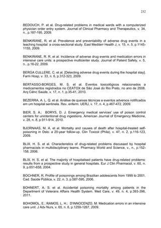 232

BEDOUCH, P. et al. Drug-related problems in medical wards with a computerized
physician order entry system. Journal of Clinical Pharmacy and Therapeutics, v. 34,
n., p.187-195, 2009.
BENKIRANE, R. et al. Prevalence and preventability of adverse drug events in a
teaching hospital: a cross-sectional study. East Mediterr Health J, v. 15, n. 5, p.11451155, 2009.
BENKIRANE, R. R. et al. Incidence of adverse drug events and medication errors in
intensive care units: a prospective multicenter study. Journal of Patient Safety, v. 5,
n., p.16-22, 2009.
BERGA CULLERE, C. et al. [Detecting adverse drug events during the hospital stay].
Farm Hosp, v. 33, n. 6, p.312-323, 2009.
BERTASSO-BORGES, M. S. et al. Eventos toxicológicos relacionados a
medicamentos registrados no CEATOX de São José do Rio Preto, no ano de 2008.
Arq Ciênc Saúde, v. 17, n. 1, p.35-41, 2010.
BEZERRA, A. L. Q. et al. Análise de queixas técnicas e eventos adversos notificados
em um hospital sentinela. Rev. enferm. UERJ, v. 17, n. 4, p.467-472, 2009.
BIER, S. A.; BORYS, D. J. Emergency medical services' use of poison control
centers for unintentional drug ingestions. American Journal of Emergency Medicine,
v. 28, n. 8, p.911-914, 2010.
BJORNAAS, M. A. et al. Mortality and causes of death after hospital-treated selfpoisoning in Oslo: a 20-year follow-up. Clin Toxicol (Phila), v. 47, n. 2, p.116-123,
2009.
BLIX, H. S. et al. Characteristics of drug-related problems discussed by hospital
pharmacists in multidisciplinary teams. Pharmacy World and Science, v., n., p.152158, 2006.
BLIX, H. S. et al. The majority of hospitalised patients have drug-related problems:
results from a prospective study in general hospitals. Eur J Clin Pharmacol, v. 60, n.
9, p.651-658, 2004.
BOCHNER, R. Profile of poisonings among Brazilian adolescents from 1999 to 2001.
Cad. Saúde Pública, v. 22, n. 3, p.587-595, 2006.
BOHNERT, A. S. et al. Accidental poisoning mortality among patients in the
Department of Veterans Affairs Health System. Med Care, v. 49, n. 4, p.393-396,
2011.
BOHOMOL, E.; RAMOS, L. H.; D'INNOCENZO, M. Medication errors in an intensive
care unit. J Adv Nurs, v. 65, n. 6, p.1259-1267, 2009.

 