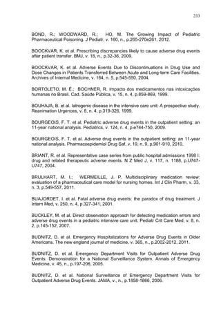 233

BOND, R.; WOODWARD, R.;
HO, M. The Growing Impact of Pediatric
Pharmaceutical Poisoning. J Pediatr, v. 160, n., p.265-270e261, 2012.
BOOCKVAR, K. et al. Prescribing discrepancies likely to cause adverse drug events
after patient transfer. BMJ, v. 18, n., p.32-36, 2009.
BOOCKVAR, K. et al. Adverse Events Due to Discontinuations in Drug Use and
Dose Changes in Patients Transferred Between Acute and Long-term Care Facilities.
Archives of Internal Medicine, v. 164, n. 5, p.545-550, 2004.
BORTOLETO, M. É.; BOCHNER, R. Impacto dos medicamentos nas intoxicaçöes
humanas no Brasil. Cad. Saúde Pública, v. 15, n. 4, p.859-869, 1999.
BOUHAJA, B. et al. Iatrogenic disease in the intensive care unit: A prospective study.
Reanimation Urgences, v. 8, n. 4, p.319-326, 1999.
BOURGEOIS, F. T. et al. Pediatric adverse drug events in the outpatient setting: an
11-year national analysis. Pediatrics, v. 124, n. 4, p.e744-750, 2009.
BOURGEOIS, F. T. et al. Adverse drug events in the outpatient setting: an 11-year
national analysis. Pharmacoepidemiol Drug Saf, v. 19, n. 9, p.901-910, 2010.
BRIANT, R. et al. Representative case series from public hospital admissions 1998 I:
drug and related therapeutic adverse events. N Z Med J, v. 117, n. 1188, p.U747U747, 2004.
BRULHART, M. I.;
WERMEILLE, J. P. Multidisciplinary medication review:
evaluation of a pharmaceutical care model for nursing homes. Int J Clin Pharm, v. 33,
n. 3, p.549-557, 2011.
BUAJORDET, I. et al. Fatal adverse drug events: the paradox of drug treatment. J
Intern Med, v. 250, n. 4, p.327-341, 2001.
BUCKLEY, M. et al. Direct observation approach for detecting medication errors and
adverse drug events in a pediatric intensive care unit. Pediatr Crit Care Med, v. 8, n.
2, p.145-152, 2007.
BUDNITZ, D. et al. Emergency Hospitalizations for Adverse Drug Events in Older
Americans. The new england journal of medicine, v. 365, n., p.2002-2012, 2011.
BUDNITZ, D. et al. Emergency Department Visits for Outpatient Adverse Drug
Events: Demonstration for a National Surveillance System. Annals of Emergency
Medicine, v. 45, n., p.197-206, 2005.
BUDNITZ, D. et al. National Surveillance of Emergency Department Visits for
Outpatient Adverse Drug Events. JAMA, v., n., p.1858-1866, 2006.

 