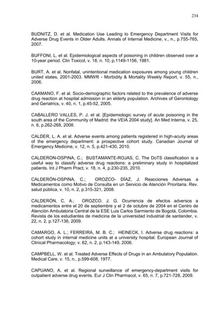 234

BUDNITZ, D. et al. Medication Use Leading to Emergency Department Visits for
Adverse Drug Events in Older Adults. Annals of Internal Medicine, v., n., p.755-765,
2007.
BUFFONI, L. et al. Epidemiological aspects of poisoning in children observed over a
10-year period. Clin Toxicol, v. 18, n. 10, p.1149-1156, 1981.
BURT, A. et al. Nonfatal, unintentional medication exposures among young children
united states, 2001-2003. MMWR - Morbidity & Mortality Weekly Report, v. 55, n.,
2006.
CAAMANO, F. et al. Socio-demographic factors related to the prevalence of adverse
drug reaction at hospital admission in an elderly population. Archives of Gerontology
and Geriatrics, v. 40, n. 1, p.45-52, 2005.
CABALLERO VALLES, P. J. et al. [Epidemiologic survey of acute poisoning in the
south area of the Community of Madrid: the VEIA 2004 study]. An Med Interna, v. 25,
n. 6, p.262-268, 2008.
CALDER, L. A. et al. Adverse events among patients registered in high-acuity areas
of the emergency department: a prospective cohort study. Canadian Journal of
Emergency Medicine, v. 12, n. 5, p.421-430, 2010.
CALDERON-OSPINA, C.; BUSTAMANTE-ROJAS, C. The DoTS classification is a
useful way to classify adverse drug reactions: a preliminary study in hospitalized
patients. Int J Pharm Pract, v. 18, n. 4, p.230-235, 2010.
CALDERÓN-OSPINA, C.;
OROZCO- DÍAZ, J. Reacciones Adversas a
Medicamentos como Motivo de Consulta en un Servicio de Atención Prioritaria. Rev.
salud pública, v. 10, n. 2, p.315-321, 2008.
CALDERÓN, C. A.;
OROZCO, J. G. Ocurrencia de efectos adversos a
medicamentos entre el 20 de septiembre y el 2 de octubre de 2004 en el Centro de
Atención Ambulatoria Central de la ESE Luis Carlos Sarmiento de Bogotá, Colombia.
Revista de los estudiantes de medicina de la universidad industrial de santander, v.
22, n. 2, p.127-136, 2009.
CAMARGO, A. L.; FERREIRA, M. B. C.; HEINECK, I. Adverse drug reactions: a
cohort study in internal medicine units at a university hospital. European Journal of
Clinical Pharmacology, v. 62, n. 2, p.143-149, 2006.
CAMPBELL, W. et al. Treated Adverse Effects of Drugs in an Ambulatory Population.
Medical Care, v. 15, n., p.599-608, 1977.
CAPUANO, A. et al. Regional surveillance of emergency-department visits for
outpatient adverse drug events. Eur J Clin Pharmacol, v. 65, n. 7, p.721-728, 2009.

 