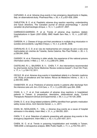 235

CAPUANO, A. et al. Adverse drug events in two emergency departments in Naples,
Italy: an observational study. Pharmacol Res, v. 50, n. 6, p.631-636, 2004.
CARLETON, B. C. et al. Paediatric adverse drug reaction reporting: understanding
and future directions. The Canadian journal of clinical pharmacology = Journal
canadien de pharmacologie clinique, v. 14, n. 1, p.e45-57, 2007.
CARRASCO-GARRIDO, P. et al. Trends of adverse drug reactions relatedhospitalizations in Spain (2001-2006). BMC Health Serv Res, v. 10, n., p.287-287,
2010.
CARSON, H. J. Classes of drugs and their prevalence in multiple drug intoxication in
suicides and accidents. Leg Med (Tokyo), v. 10, n. 2, p.92-95, 2008.
CARVALHO, D. C. D. et al. Uso de medicamentos em crianças de zero a seis anos
matriculadas em creches de Tubarão, Santa Catarina. Rev Paul Pediatr, v. 26, n. 3,
p.238-244, 2008.
CASSIDY, N. et al. Poisoning in older adults: the experience of the national poisons
information centre. Ir Med J, v. 101, n. 9, p.268-270, 2008.
CASTELINO, R. L.; BAJOREK, B. V.; CHEN, T. F. Are interventions recommended
by pharmacists during Home Medicines Review evidence-based? J Eval Clin Pract,
v. 17, n. 1, p.104-110, 2011.
CECILE, M. et al. Adverse drug events in hospitalized elderly in a Geriatric medicine
unit: Study of prevalence and risk factors. Revue de Medecine Interne, v. 30, n. 5,
p.393-400, 2009.
CHABOYER, W. et al. Predictors of adverse events in patients after discharge from
the intensive care unit. Am J Crit Care, v. 17, n. 3, p.255-263; quiz 264, 2008.
CHAN, A. L. F. et al. Cost evaluation of adverse drug reactions in hospitalized
patients in Taiwan: A prospective, descriptive, observational study. Current
Therapeutic Research-Clinical and Experimental, v. 69, n. 2, p.118-129, 2008.
CHAN, D. C. et al. Drug-related problems (DRPs) identified from geriatric medication
safety review clinics. Arch Gerontol Geriatr, v., n., 2011.
CHAN, M.; NICKLASON, F.; VIAL, J. Adverse drug events as a cause of hospital
admission in the elderly. Intern Med, v. 31, n., p.199-205, 2001.
CHEN, Y. C. et al. Detection of patients presenting with adverse drug events in the
emergency department. Intern Med J, v. 42, n. 6, p.651-657, 2011.
CHIEN, W. C. et al. Trends in poisoning hospitalization and mortality in Taiwan,
1999-2008: a retrospective analysis. BMC Public Health, v. 11, n., p.703-703, 2011.

 