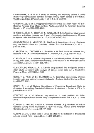 236

CHOWDHURY, A. N. et al. A study on mortality and morbidity pattern of acute
childhood poisoning cases admitted in block primary health centres of Sundarban,
West Bengal. Indian J Public Health, v. 52, n. 1, p.40-42, 2008.
CHRISCHILLES, E. et al. Inappropriate Medication Use as a Risk Factor for SelfReported Adverse Drug Effects in Older Adults. Journal of the American Geriatrics
Society, v. 57, n., p.1000-1006, 2009.
CHRISCHILLES, E. A.; SEGAR, E. T.; WALLACE, R. B. Self-reported adverse drug
reactions and related resource use. A study of community-dwelling persons 65 years
of age and older. Ann Intern Med, v. 117, n. 8, p.634-640, 1992.
CIRKO-BEGOVIC, A.; VRHOVAC, B.; BAKRAN, I. Intensive monitoring of adverse
drug reactions in infants and preschool children. Eur J Clin Pharmacol, v. 36, n. 1,
p.63-65, 1989.
CLARKSON, A.; CHOONARA, I. Surveillance for fatal suspected adverse drug
reactions in the UK. Archives of Disease in Childhood, v. 87, n., p.462-466, 2002.
CLASSEN, D. C. et al. Adverse drug events in hospitalized patients - Excess length
of stay, extra costs, and attributable mortality. Jama-Journal of the American Medical
Association, v. 277, n. 4, p.301-306, 1997.
COBAUGH, D.; KRENZELOK, E. Adverse drug reactions and therapeutic errors in
older adults: A hazard factor analysis of poison center data. Am J Health-Syst
Pharm, v. 63, n., p.2228-2234, 2006.
COCO, T. J.; KING, W. D.; SLATTERY, A. P. Descriptive epidemiology of infant
ingestion calls to a regional poison control center. Southern Medical Journal, v. 98, n.
8, p.779-783, 2005.
COHEN, A. L. et al. National Surveillance of Emergency Department Visits for
Outpatient Adverse Drug Events in Children and Adolescents. J Pediatr, v. 152, n. 3,
p.416-421.e412, 2008.
CONFORTI, A. et al. Adverse drug reactions in older patients: an Italian
observational prospective hospital study. Drug Healthc Patient Saf, v. 4, n., p.75-80,
2012.
COOPER, J.; PHD, B.; FASCP, F. Probable Adverse Drug Reactions in a Rural
Geriatric Nursing Home Population: A Four-Year Study. Journal of the American
Geriatrics Society, v. 44, n., p.194-197, 1996.
CORRAL BAENA, S. et al. [Use of MBDS as a tool for the detection of drug-related
adverse events]. Farm Hosp, v. 28, n. 4, p.258-265, 2004.

 