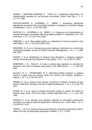 239

DURÁN, I.; MARTINEZ ROMERO, F.; FAUS, M. J. Problemas relacionados con
medicamentos resueltos en una farmacia comunitaria. Pharm Care Esp, v. 1, n.,
p.11-19, 1999.
EASTON-CARTER, K.; CHAPMAN, C.;
BRIEN, J. Emergency department
attendances associated with drug-related problems in paediatrics. Australian College
of Paediatrics, v. 39, n., p.124-129, 2003.
EASTON, K. L.; CHAPMAN, C. B.; BRIEN, J. A. Frequency and characteristics of
hospital admissions associated with drug-related problems in paediatrics. Br J Clin
Pharmacol, v. 57, n. 5, p.611-615, 2004.
EBBESEN, J. et al. Drug-related deaths in a department of internal medicine. Arch
Intern Med, v. 161, n. 19, p.2317-2323, 2001.
EDWARDS, D. B. et al. Adverse drug events leading to admission at a community
nonteaching hospital. Journal of Clinical Outcomes Management, v. 14, n. 7, p.389394, 2007.
EGGER, T. et al. Identification of Adverse Drug Reactions in Geriatric Inpatients
Using a Computerised Drug Database. Drugs Aging, v. 20, n. 10, p.769-776, 2003.
EINBINDER, J. S.; SCULLY, K. Using a clinical data repository to estimate the
frequency and costs of adverse drug events. Proc AMIA Symp, v., n., p.154-158,
2001.
ELLIOTT, R. A.; WOODWARD, M. C. Medication-related problems in patients
referred to aged care and memory clinics at a tertiary care hospital. Australas J
Ageing, v. 30, n. 3, p.124-129, 2011.
ERMIAS, A. et al. Adverse drug reaction monitoring in Ethiopia: Analysis of case
reports, 2002-2007. Ethiopian Journal of Health Development, v. 25, n. 2, p.168-173,
2011.
EVANS, R. S. et al. Using a hospital information system to assess the effects of
adverse drug events. Proc Annu Symp Comput Appl Med Care, v., n., p.161-165,
1993.
FARCAS, A. et al. Adverse drug reactions detected by stimulated spontaneous
reporting in an internal medicine department in Romania. Eur J Intern Med, v. 21, n.
5, p.453-457, 2010.
FARFEL, J. M. et al. Adverse drug events leading to emergency department visits in
elderly: the role of inappropriate prescription. einstein, v. 8, n. 2, 2010.

 
