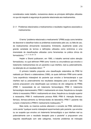 24

considerados neste trabalho, revisaremos abaixo as principais definições utilizadas
no que diz respeito à segurança do paciente relacionada aos medicamentos.

2.1.1 Problemas relacionados a medicamentos e resultados negativos associados a
medicamentos

O termo “problema relacionado a medicamento” (PRM) surgiu como tentativa
de descrever e classificar todos os problemas ocasionados pelo uso, ou falta de uso,
de medicamentos clinicamente necessários. Entretanto, atualmente existe uma
grande variedade de termos e definições utilizados como sinônimos e uma
diversidade de classificações utilizadas como ferramentas na prática clínica do
farmacêutico. 5, 15 -17, 82, 89 - 94
Hepler e Strand publicaram, em 1990, o trabalho seminal sobre atenção
farmacêutica, no qual definiram PRM como “evento ou circunstância que envolve o
tratamento medicamentoso de um paciente e que interfere, real ou potencialmente,
na obtenção de um resultado ótimo”. 39
O primeiro trabalho propondo uma classificação sistemática de PRM foi
realizado por Strand e colaboradores (1990), os quais definiram PRM como sendo
“uma experiência indesejável do paciente que envolve a farmacoterapia e que
interfere real ou potencialmente nos resultados desejados para o paciente”. Tais
autores propuseram uma classificação que constava de oito categorias de PRMs
(PRM 1: necessidade de um tratamento farmacológico; PRM 2: tratamento
farmacológico desnecessário; PRM 3: medicamento em dose, frequência ou duração
inferior à necessária; PRM 4: medicamento em dose, frequência ou duração superior
à necessária; PRM 5: medicamento provoca RAM; PRM 6: interação fármacofármaco, fármaco-alimento ou fármaco-testes de laboratório; PRM 7: paciente não
cumpre o tratamento e PRM 8: medicamento inadequado).

95

Mais tarde, os mesmos autores alteraram o conceito de PRM, definindo-o
como sendo “qualquer evento indesejável experimentado pelo paciente, que envolve
ou se suspeita que envolva um tratamento farmacológico e que interfere real ou
potencialmente com o resultado desejado para o paciente” e propuseram uma
segunda classificação com sete categorias, incluindo problemas de indicação

 