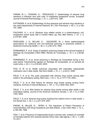 240

FARINA, M. L.; TOGNONI, G.; PROCACCIO, F. Epidemiology of adverse drug
reactions in intensive care care units. A multicentre prospective survey. European
Journal of Clinical Pharmacology, v. 31, n., p.507-512, 1987.
FATTINGER, K. et al. Epidemiology of drug exposure and adverse drug reactions in
two swiss departments of internal medicine. Br J Clin Pharmacol, v. 49, n. 2, p.158167, 2000.
FAUCHAIS, A. L. et al. [Adverse drug related events in a postemergency unit:
prospective cohort study with 6 months follow up]. Rev Med Interne, v. 27, n. 5,
p.375-381, 2006.
FERGUSON, J. A.; SELLAR, C.; GOLDACRE, M. J. Some epidemiological
observations on medicinal and non-medicinal poisoning in preschool children. J
Epidemiol Community Health, v. 46, n. 3, p.207-210, 1992.
FERNANDEZ, P. et al. Cases of pediatric poisoning treated at the clinical hospital of
Santiago de Compostela (1993-1996). Revista de Toxicologia, v. 19, n. 2, p.85-88,
2002.
FERNÁNDEZ, P. et al. Acute poisoning in Santiago de Compostela during a four
year period. Intoxicaciones agudas en Santiago de Compostela, en un período de
cuatro años, v. 20, n. 3, p.216-220, 2003.
FICK, D. M. et al. Health outcomes associated with potentially inappropriate
medication use in older adults. Res Nurs Health, v. 31, n. 1, p.42-51, 2008.
FIELD, T. S. et al. The costs associated with adverse drug events among older
adults in the ambulatory setting. Med Care, v. 43, n. 12, p.1171-1176, 2005.
FIELD, T. S. et al. Risk factors for adverse drug events among nursing home
residents. Archives of Internal Medicine, v. 161, n. 13, p.1629-1634, 2001.
FIELD, T. S. et al. Risk factors for adverse drug events among older adults in the
ambulatory setting. Journal of the American Geriatrics Society, v. 52, n. 8, p.13491354, 2004.
FIELD, T. S. et al. Adverse drug events resulting from patient errors in older adults. J
Am Geriatr Soc, v. 55, n. 2, p.271-276, 2007.
FINCKE, B.; MILLER, D.; SPIRO, A. The Interaction of Patient Perception of
Overmedication with Drug Compliance and Side Effects. J Gen Intern Med, v. 13, n.,
p.182-185, 1998.
FISS, T. et al. Frequency of inappropriate drugs in primary care: analysis of a sample
of immobile patients who received periodic home visits. Age Ageing, v. 40, n. 1, p.6673, 2011.

 