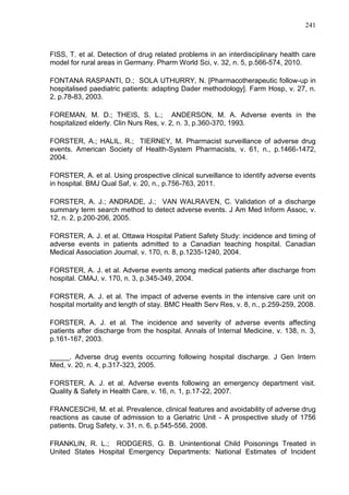 241

FISS, T. et al. Detection of drug related problems in an interdisciplinary health care
model for rural areas in Germany. Pharm World Sci, v. 32, n. 5, p.566-574, 2010.
FONTANA RASPANTI, D.; SOLA UTHURRY, N. [Pharmacotherapeutic follow-up in
hospitalised paediatric patients: adapting Dader methodology]. Farm Hosp, v. 27, n.
2, p.78-83, 2003.
FOREMAN, M. D.; THEIS, S. L.; ANDERSON, M. A. Adverse events in the
hospitalized elderly. Clin Nurs Res, v. 2, n. 3, p.360-370, 1993.
FORSTER, A.; HALIL, R.; TIERNEY, M. Pharmacist surveillance of adverse drug
events. American Society of Health-System Pharmacists, v. 61, n., p.1466-1472,
2004.
FORSTER, A. et al. Using prospective clinical surveillance to identify adverse events
in hospital. BMJ Qual Saf, v. 20, n., p.756-763, 2011.
FORSTER, A. J.; ANDRADE, J.; VAN WALRAVEN, C. Validation of a discharge
summary term search method to detect adverse events. J Am Med Inform Assoc, v.
12, n. 2, p.200-206, 2005.
FORSTER, A. J. et al. Ottawa Hospital Patient Safety Study: incidence and timing of
adverse events in patients admitted to a Canadian teaching hospital. Canadian
Medical Association Journal, v. 170, n. 8, p.1235-1240, 2004.
FORSTER, A. J. et al. Adverse events among medical patients after discharge from
hospital. CMAJ, v. 170, n. 3, p.345-349, 2004.
FORSTER, A. J. et al. The impact of adverse events in the intensive care unit on
hospital mortality and length of stay. BMC Health Serv Res, v. 8, n., p.259-259, 2008.
FORSTER, A. J. et al. The incidence and severity of adverse events affecting
patients after discharge from the hospital. Annals of Internal Medicine, v. 138, n. 3,
p.161-167, 2003.
_____. Adverse drug events occurring following hospital discharge. J Gen Intern
Med, v. 20, n. 4, p.317-323, 2005.
FORSTER, A. J. et al. Adverse events following an emergency department visit.
Quality & Safety in Health Care, v. 16, n. 1, p.17-22, 2007.
FRANCESCHI, M. et al. Prevalence, clinical features and avoidability of adverse drug
reactions as cause of admission to a Geriatric Unit - A prospective study of 1756
patients. Drug Safety, v. 31, n. 6, p.545-556, 2008.
FRANKLIN, R. L.; RODGERS, G. B. Unintentional Child Poisonings Treated in
United States Hospital Emergency Departments: National Estimates of Incident

 