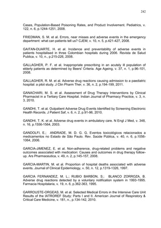 242

Cases, Population-Based Poisoning Rates, and Product Involvement. Pediatrics, v.
122, n. 6, p.1244-1251, 2008.
FRIEDMAN, S. M. et al. Errors, near misses and adverse events in the emergency
department: what can patients tell us? CJEM, v. 10, n. 5, p.421-427, 2008.
GAITAN-DUARTE, H. et al. Incidence and preventability of adverse events in
patients hospitalised in three Colombian hospitals during 2006. Revista de Salud
Publica, v. 10, n., p.215-226, 2008.
GALLAGHER, P. F. et al. Inappropriate prescribing in an acutely ill population of
elderly patients as determined by Beers' Criteria. Age Ageing, v. 37, n. 1, p.96-101,
2008.
GALLAGHER, R. M. et al. Adverse drug reactions causing admission to a paediatric
hospital: a pilot study. J Clin Pharm Ther, v. 36, n. 2, p.194-199, 2011.
GANACHARI, M. S. et al. Assessment of Drug Therapy Interventions by Clinical
Pharmacist in a Tertiary Care Hospital. Indian Journal of Pharmacy Practice, v. 3, n.
3, 2010.
GANDHI, T. et al. Outpatient Adverse Drug Events Identified by Screening Electronic
Health Records. J Patient Saf, v. 6, n. 2, p.91-96, 2010.
GANDHI, T. K. et al. Adverse drug events in ambulatory care. N Engl J Med, v. 348,
n. 16, p.1556-1564, 2003.
GANDOLFI, E.; ANDRADE, M. D. G. G. Eventos toxicológicos relacionados a
medicamentos no Estado de São Paulo. Rev. Saúde Pública, v. 40, n. 6, p.10561064, 2006.
GARCIA-JIMENEZ, E. et al. Non-adherence, drug-related problems and negative
outcomes associated with medication: Causes and outcomes in drug therapy followup. Ars Pharmaceutica, v. 49, n. 2, p.145-157, 2008.
GARCIA-MARTIN, M. et al. Proportion of hospital deaths associated with adverse
events. Journal of Clinical Epidemiology, v. 50, n. 12, p.1319-1326, 1997.
GARCIA FERNANDEZ, M. L.; RUBIO BARBON, S.; BLANCO ZORROZA, B.
Adverse drug reactions detected by a voluntary notification system in 1993-1995.
Farmacia Hospitalaria, v. 19, n. 6, p.362-363, 1995.
GARROUSTE-ORGEAS, M. et al. Selected Medical Errors in the Intensive Care Unit
Results of the IATROREF Study: Parts I and II. American Journal of Respiratory &
Critical Care Medicine, v. 181, n., p.134-142, 2010.

 