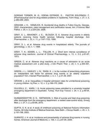 244

GORGAS TORNER, M. Q.; ODENA ESTRADE, E.; PASTOR SOLERNOU, F.
[Pharmaceutical care for drug-related problems in inpatients]. Farm Hosp, v. 27, n. 5,
p.280-289, 2003.
GRAHAM, J. K.; HANZLICK, R. Accidental drug deaths in Fulton County, Georgia,
2002: characteristics, case management and certification issues. Am J Forensic Med
Pathol, v. 29, n. 3, p.224-230, 2008.
GRAY, S. L.; MAHONEY, J. E.; BLOUGH, D. K. Adverse drug events in elderly
patients receiving home health services following hospital discharge. Ann
Pharmacother, v. 33, n. 11, p.1147-1153, 1999.
GRAY, S. L. et al. Adverse drug events in hospitalized elderly. The journals of
gerontology, v. 53, n. 1, 1998.
GRAY, T. K.; ADAMS, L. L.; FALLON, H. J. Short term intense surveillance of
adverse drug reactions. Journal of Clinical Pharmacology, v. 13, n. 2-3, p.61-67,
1973.
GREEN, C. et al. Adverse drug reactions as a cause of admission to an acute
medical assessment unit: a pilot study. J Clin Pharm Ther, v. 25, n. 5, p.355-361,
2000.
GREEN, J. L.; HAWLEY, J. N.; RASK, K. J. Is the number of prescribing physicians
an independent risk factor for adverse drug events in an elderly outpatient
population? Am J Geriatr Pharmacother, v. 5, n. 1, p.31-39, 2007.
GROOM, L. et al. Inequalities in hospital admission rates for unintentional poisoning
in young children. Inj Prev, v. 12, n. 3, p.166-170, 2006.
GULOGLU, C.; KARA, I. H. Acute poisoning cases admitted to a university hospital
emergency department in Diyarbakir, Turkey. Hum Exp Toxicol, v. 24, n. 2, p.49-54,
2005.
GUNNARSDOTTIR, O. S.; RAFNSSON, V. Risk of suicide and fatal drug poisoning
after discharge from the emergency department: a nested case-control study. Emerg
Med J, v. 27, n. 2, p.93-96, 2010.
GUPTA, S. K. et al. A study of childhood poisoning at National Poisons Information
Centre, All India Institute of Medical Sciences, New Delhi. J Occup Health, v. 45, n. 3,
p.191-196, 2003.
GURWITZ, J. H. et al. Incidence and preventability of adverse drug events in nursing
homes. American Journal of Medicine, v. 109, n. 2, p.87-94, 2000.

 