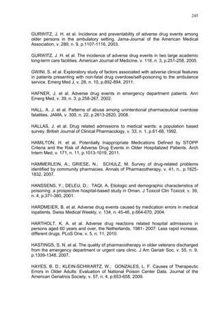 245

GURWITZ, J. H. et al. Incidence and preventability of adverse drug events among
older persons in the ambulatory setting. Jama-Journal of the American Medical
Association, v. 289, n. 9, p.1107-1116, 2003.
GURWITZ, J. H. et al. The incidence of adverse drug events in two large academic
long-term care facilities. American Journal of Medicine, v. 118, n. 3, p.251-258, 2005.
GWINI, S. et al. Exploratory study of factors associated with adverse clinical features
in patients presenting with non-fatal drug overdose/self-poisoning to the ambulance
service. Emerg Med J, v. 28, n. 10, p.892-894, 2011.
HAFNER, J. et al. Adverse drug events in emergency department patients. Ann
Emerg Med, v. 39, n. 3, p.258-267, 2002.
HALL, A. J. et al. Patterns of abuse among unintentional pharmaceutical overdose
fatalities. JAMA, v. 300, n. 22, p.2613-2620, 2008.
HALLAS, J. et al. Drug related admissions to medical wards: a population based
survey. British Journal of Clinical Pharmacology, v. 33, n. 1, p.61-68, 1992.
HAMILTON, H. et al. Potentially Inappropriate Medications Defined by STOPP
Criteria and the Risk of Adverse Drug Events in Older Hospitalized Patients. Arch
Intern Med, v. 171, n. 11, p.1013-1019, 2011.
HAMMERLEIN, A.; GRIESE, N.; SCHULZ, M. Survey of drug-related problems
identified by community pharmacies. Annals of Pharmacotherapy, v. 41, n., p.18251832, 2007.
HANSSENS, Y.; DELEU, D.; TAQI, A. Etiologic and demographic characteristics of
poisoning: a prospective hospital-based study in Oman. J Toxicol Clin Toxicol, v. 39,
n. 4, p.371-380, 2001.
HARDMEIER, B. et al. Adverse drug events caused by medication errors in medical
inpatients. Swiss Medical Weekly, v. 134, n. 45-46, p.664-670, 2004.
HARTHOLT, K. A. et al. Adverse drug reactions related hospital admissions in
persons aged 60 years and over, the Netherlands, 1981- 2007: Less rapid increase,
different drugs. PLoS One, v. 5, n. 11, 2010.
HASTINGS, S. N. et al. The quality of pharmacotherapy in older veterans discharged
from the emergency department or urgent care clinic. J Am Geriatr Soc, v. 55, n. 9,
p.1339-1348, 2007.
HAYES, B. D.; KLEIN-SCHWARTZ, W.; GONZALES, L. F. Causes of Therapeutic
Errors in Older Adults: Evaluation of National Poison Center Data. Journal of the
American Geriatrics Society, v. 57, n. 4, p.653-658, 2009.

 
