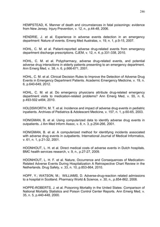 246

HEMPSTEAD, K. Manner of death and circumstances in fatal poisonings: evidence
from New Jersey. Injury Prevention, v. 12, n., p.44-48, 2006.
HENDRIE, J. et al. Experience in adverse events detection in an emergency
department: Nature of events. Emerg Med Australas, v. 19, n. 1, p.9-15, 2007.
HOHL, C. M. et al. Patient-reported adverse drug-related events from emergency
department discharge prescriptions. CJEM, v. 12, n. 4, p.331-338, 2010.
HOHL, C. M. et al. Polypharmacy, adverse drug-related events, and potential
adverse drug interactions in elderly patients presenting to an emergency department.
Ann Emerg Med, v. 38, n. 6, p.666-671, 2001.
HOHL, C. M. et al. Clinical Decision Rules to Improve the Detection of Adverse Drug
Events in Emergency Department Patients. Academic Emergency Medicine, v. 19, n.
6, p.640-649, 2012.
HOHL, C. M. et al. Do emergency physicians attribute drug-related emergency
department visits to medication-related problems? Ann Emerg Med, v. 55, n. 6,
p.493-502 e494, 2010.
HOLDSWORTH, M. T. et al. Incidence and impact of adverse drug events in pediatric
inpatients. Archives of Pediatrics & Adolescent Medicine, v. 157, n. 1, p.60-65, 2003.
HONIGMAN, B. et al. Using computerized data to identify adverse drug events in
outpatients. J Am Med Inform Assoc, v. 8, n. 3, p.254-266, 2001.
HONIGMAN, B. et al. A computerized method for identifying incidents associated
with adverse drug events in outpatients. International Journal of Medical Informatics,
v. 61, n. 1, p.21-32, 2001.
HOONHOUT, L. H. et al. Direct medical costs of adverse events in Dutch hospitals.
BMC health services research, v. 9, n., p.27-27, 2009.
HOONHOUT, L. H. F. et al. Nature, Occurrence and Consequences of MedicationRelated Adverse Events During Hospitalization A Retrospective Chart Review in the
Netherlands. Drug Safety, v. 33, n. 10, p.853-864, 2010.
HOPF, Y.; WATSON, M.; WILLIAMS, D. Adverse-drug-reaction related admissions
to a hospital in Scotland. Pharmacy World & Science, v. 30, n., p.854-862, 2008.
HOPPE-ROBERTS, J. et al. Poisoning Mortality in the United States: Comparison of
National Mortality Statistics and Poison Control Center Reports. Ann Emerg Med, v.
35, n. 5, p.440-448, 2000.

 