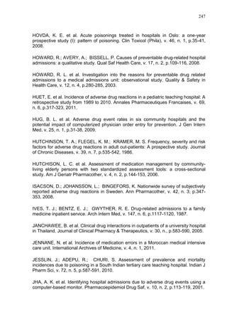 247

HOVDA, K. E. et al. Acute poisonings treated in hospitals in Oslo: a one-year
prospective study (I): pattern of poisoning. Clin Toxicol (Phila), v. 46, n. 1, p.35-41,
2008.
HOWARD, R.; AVERY, A.; BISSELL, P. Causes of preventable drug-related hospital
admissions: a qualitative study. Qual Saf Health Care, v. 17, n. 2, p.109-116, 2008.
HOWARD, R. L. et al. Investigation into the reasons for preventable drug related
admissions to a medical admissions unit: observational study. Quality & Safety in
Health Care, v. 12, n. 4, p.280-285, 2003.
HUET, E. et al. Incidence of adverse drug reactions in a pediatric teaching hospital: A
retrospective study from 1989 to 2010. Annales Pharmaceutiques Francaises, v. 69,
n. 6, p.317-323, 2011.
HUG, B. L. et al. Adverse drug event rates in six community hospitals and the
potential impact of computerized physician order entry for prevention. J Gen Intern
Med, v. 25, n. 1, p.31-38, 2009.
HUTCHINSON, T. A.; FLEGEL, K. M.; KRAMER, M. S. Frequency, severity and risk
factors for adverse drug reactions in adult out-patients: A prospective study. Journal
of Chronic Diseases, v. 39, n. 7, p.535-542, 1986.
HUTCHISON, L. C. et al. Assessment of medication management by communityliving elderly persons with two standardized assessment tools: a cross-sectional
study. Am J Geriatr Pharmacother, v. 4, n. 2, p.144-153, 2006.
ISACSON, D.; JOHANSSON, L.; BINGEFORS, K. Nationwide survey of subjectively
reported adverse drug reactions in Sweden. Ann Pharmacother, v. 42, n. 3, p.347353, 2008.
IVES, T. J.; BENTZ, E. J.; GWYTHER, R. E. Drug-related admissions to a family
medicine inpatient service. Arch Intern Med, v. 147, n. 6, p.1117-1120, 1987.
JANCHAWEE, B. et al. Clinical drug interactions in outpatients of a university hospital
in Thailand. Journal of Clinical Pharmacy & Therapeutics, v. 30, n., p.583-590, 2005.
JENNANE, N. et al. Incidence of medication errors in a Moroccan medical intensive
care unit. International Archives of Medicine, v. 4, n. 1, 2011.
JESSLIN, J.; ADEPU, R.; CHURI, S. Assessment of prevalence and mortality
incidences due to poisoning in a South Indian tertiary care teaching hospital. Indian J
Pharm Sci, v. 72, n. 5, p.587-591, 2010.
JHA, A. K. et al. Identifying hospital admissions due to adverse drug events using a
computer-based monitor. Pharmacoepidemiol Drug Saf, v. 10, n. 2, p.113-119, 2001.

 