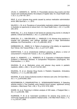 249

JYLHA, V.; SARANTO, K.; BATES, D. Preventable adverse drug events and their
causes and contributing factors: the analysis of register data. Int J Qual Health Care,
v. 23, n. 2, p.187-197, 2011.
KALE, A. et al. Adverse drug events caused by serious medication administration
errors. BMJ Qual Saf, v., n., 2012.
KALISCH, L. M. et al. Prevalence of preventable medication-related hospitalizations
in Australia: an opportunity to reduce harm. Int J Qual Health Care, v. 24, n. 3, p.239249, 2012.
KANE-GILL, S. L. et al. Analysis of risk factors for adverse drug events in critically ill
patients. Critical Care Medicine, v. 40, n. 3, p.823-828, 2012.
KANE-GILL, S. L.; VAN DEN BOS, J.; HANDLER, S. M. Adverse drug reactions in
hospital and ambulatory care settings identified using a large administrative
database. Ann Pharmacother, v. 44, n. 6, p.983-993, 2010.
KARBAKHSH, M.; ZANDI, N. S. Pattern of poisoning in the elderly: an experience
from Tehran. Clin Toxicol (Phila), v. 46, n. 3, p.211-217, 2008.
KARPATHIOS, T. et al. Unintentional childhood poisoning in athens: a mirror of
consumerism? J Toxicol Clin Toxicol, v. 35, n. 6, p.669-675, 1997.
KAUR, S.; ROBERTS, J. A.; ROBERTS, M. S. Evaluation of Medication-Related
Problems in Medication Reviews: A Comparative Perspective (July/August). Ann
Pharmacother, v., n., 2012.
KAUSHAL, R. et al. Medication errors and adverse drug events in pediatric
inpatients. JAMA, v. 285, n. 16, p.2114-2120, 2001.
KAUSHAL, R. et al. Adverse Drug Events in Pediatric Outpatients. Ambulatory
Pediatrics, v. 7, n. 5, p.383-389, 2007.
KAUSHAL, R. et al. Costs of adverse events in intensive care units. Crit Care Med, v.
35, n. 11, p.2479-2483, 2007.
KESSOMBOON, P.; PANARUNOTHAI, S.; WONGKANARATANAKUL, P. Detecting
adverse events in Thai hospitals using medical record reviews: agreement among
reviewers. J Med Assoc Thai, v. 88, n. 10, p.1412-1418, 2005.
KHARE, M. et al. Poisoning in children--analysis of 250 cases. J Postgrad Med, v.
36, n. 4, p.203-206, 1990.
KILBRIDGE, P. M. et al. Automated surveillance for adverse drug events at a
community hospital and an academic medical center. J Am Med Inform Assoc, v. 13,
n. 4, p.372-377, 2006.

 