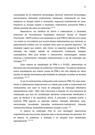 25

(necessidade de um tratamento farmacológico adicional; tratamento farmacológico
desnecessário), efetividade (medicamento inadequado; medicamento em dose,
frequência ou duração inferior à necessária), segurança (medicamento em dose,
frequência ou duração superior à necessária; medicamento provocando RAM) e
adesão (paciente não adere ao tratamento). 96, 97
Baseando-se nos trabalhos de Strand e colaboradores, a Sociedade
Americana

de

Farmacêuticos

Hospitalares

(American

Society

of

Hospital

Pharmacists - ASHP) publicou uma declaração na qual PRM foi definido como sendo
“um evento ou circunstância que envolve terapia medicamentosa que realmente ou
potencialmente interfere com um resultado ótimo para um paciente específico”. Tal
sociedade sugeriu que existem, pelo menos, as seguintes categorias de PRMs:
indicação

não

tratada;

seleção

de

medicamento

inadequado;

dosagem

subterapêutica; falha para receber o medicamento; sobredosagem; reações
adversas a medicamentos; interações medicamentosas; e uso de medicação sem
indicação. 98, 99
Outro sistema de classificação de PRM é o PI-DOC, desenvolvido na
Alemanha para documentação de problemas e intervenções. Tal sistema hierárquico
possui subcategorias que indicam causas de PRM e tem sido utilizado em vários
estudos de atenção farmacêutica pela facilidade de utilização na prática da farmácia
comunitária. 100, 101
O uso de medicamentos inadequados pode ocasionar PRM. Por essa razão,
Hanlon e colaboradores desenvolveram um método para avaliar a conformidade dos
medicamentos com base no índice de adequação da medicação (Medication
Appropriateness Index - MAI). Este instrumento é baseado em uma taxonomia de
inadequação que leva em consideração elementos fundamentais identificados a
partir da literatura e da experiência clínica. A prescrição é avaliada quanto a
possíveis PRM segundo os seguintes critérios: indicação, efetividade, dose,
administração,

comodidade,

interações

medicamento-medicamento,

interação

medicamento-doença, duplicidade terapêutica, duração e custo. 102
O

sistema de

codificação

PAS foi uma

abordagem

desenvolvida

originalmente para documentar perguntas sobre a farmacoterapia dos pacientes. Em
tal sistema, os problemas, a avaliação e as soluções eram classificados
separadamente. 103, 104

 