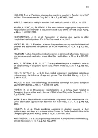 250

KIMLAND, E. et al. Paediatric adverse drug reactions reported in Sweden from 1987
to 2001. Pharmacoepidemiol Drug Saf, v. 14, n. 7, p.493-499, 2005.
KIRKE, C. Medication safety in hospitals. Irish Medical Journal, v. 102, n. 10, 2009.
KLARIN, I.; WIMO, A.; FASTBOM, J. The association of inappropriate drug use with
hospitalisation and mortality: a population-based study of the very old. Drugs Aging,
v. 22, n. 1, p.69-82, 2005.
KLOPOTOWSKA, J. E. et al. Recognition of adverse drug events in older
hospitalized medical patients. Eur J Clin Pharmacol, v., n., 2012.
KNOPF, H.; DU, Y. Perceived adverse drug reactions among non-institutionalized
children and adolescents in Germany. Br J Clin Pharmacol, v. 70, n. 3, p.409-417,
2010.
KNUDSEN, P. et al. Preventing medication errors in community pharmacy: frequency
and seriousness of medication errors. Qual Saf Health Care, v. 16, n. 4, p.291-296,
2007.
KOH, Y.; FATIMAH, B. M.; LI, S. C. Therapy related hospital admission in patients
on polypharmacy in Singapore: a pilot study. Pharm World Sci, v. 25, n. 4, p.135-137,
2003.
KOH, Y.; KUTTY, F. B.; LI, S. C. Drug-related problems in hospitalized patients on
polypharmacy: the influence of age and gender. Ther Clin Risk Manag, v. 1, n. 1,
p.39-48, 2005.
KOLIOU, M. et al. The epidemiology of childhood poisonings in Cyprus. European
Journal of Pediatrics, v. 169, n. 7, p.833-838, 2010.
KONERI, R. et al. Drug-related hospitalizations at a tertiary level hospital in
Bangalore: A prospective study. Journal of Clinical and Diagnostic Research, v. 2, n.
2, p.736-740, 2008.
KOPP, B. et al. Medication errors and adverse drug events in an intensive care unit:
Direct observation approach for detection. Crit Care Med, v. 34, n. 2, p.415-425,
2006.
KOUETA, F. et al. [Acute accidental poisoning in children: aspects of their
epidemiology, aetiology, and outcome at the Charles de Gaulle Paediatric Hospital in
Ouagadougou (Burkina Faso)]. Sante, v. 19, n. 2, p.55-59, 2009.
KRISTINSSON, J. et al. Acute poisonings in Iceland: A prospective nationwide study.
Clinical Toxicology, v. 46, n. 2, p.126-132, 2008.

 