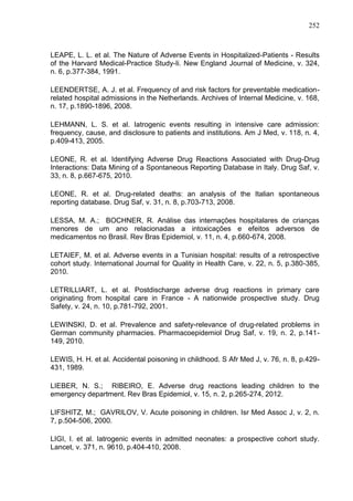 252

LEAPE, L. L. et al. The Nature of Adverse Events in Hospitalized-Patients - Results
of the Harvard Medical-Practice Study-Ii. New England Journal of Medicine, v. 324,
n. 6, p.377-384, 1991.
LEENDERTSE, A. J. et al. Frequency of and risk factors for preventable medicationrelated hospital admissions in the Netherlands. Archives of Internal Medicine, v. 168,
n. 17, p.1890-1896, 2008.
LEHMANN, L. S. et al. Iatrogenic events resulting in intensive care admission:
frequency, cause, and disclosure to patients and institutions. Am J Med, v. 118, n. 4,
p.409-413, 2005.
LEONE, R. et al. Identifying Adverse Drug Reactions Associated with Drug-Drug
Interactions: Data Mining of a Spontaneous Reporting Database in Italy. Drug Saf, v.
33, n. 8, p.667-675, 2010.
LEONE, R. et al. Drug-related deaths: an analysis of the Italian spontaneous
reporting database. Drug Saf, v. 31, n. 8, p.703-713, 2008.
LESSA, M. A.; BOCHNER, R. Análise das internações hospitalares de crianças
menores de um ano relacionadas a intoxicações e efeitos adversos de
medicamentos no Brasil. Rev Bras Epidemiol, v. 11, n. 4, p.660-674, 2008.
LETAIEF, M. et al. Adverse events in a Tunisian hospital: results of a retrospective
cohort study. International Journal for Quality in Health Care, v. 22, n. 5, p.380-385,
2010.
LETRILLIART, L. et al. Postdischarge adverse drug reactions in primary care
originating from hospital care in France - A nationwide prospective study. Drug
Safety, v. 24, n. 10, p.781-792, 2001.
LEWINSKI, D. et al. Prevalence and safety-relevance of drug-related problems in
German community pharmacies. Pharmacoepidemiol Drug Saf, v. 19, n. 2, p.141149, 2010.
LEWIS, H. H. et al. Accidental poisoning in childhood. S Afr Med J, v. 76, n. 8, p.429431, 1989.
LIEBER, N. S.; RIBEIRO, E. Adverse drug reactions leading children to the
emergency department. Rev Bras Epidemiol, v. 15, n. 2, p.265-274, 2012.
LIFSHITZ, M.; GAVRILOV, V. Acute poisoning in children. Isr Med Assoc J, v. 2, n.
7, p.504-506, 2000.
LIGI, I. et al. Iatrogenic events in admitted neonates: a prospective cohort study.
Lancet, v. 371, n. 9610, p.404-410, 2008.

 