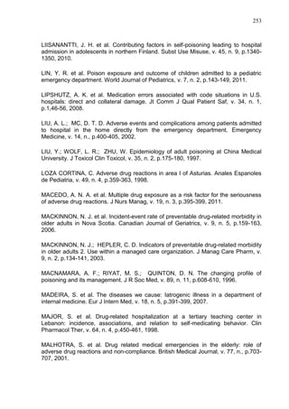 253

LIISANANTTI, J. H. et al. Contributing factors in self-poisoning leading to hospital
admission in adolescents in northern Finland. Subst Use Misuse, v. 45, n. 9, p.13401350, 2010.
LIN, Y. R. et al. Poison exposure and outcome of children admitted to a pediatric
emergency department. World Journal of Pediatrics, v. 7, n. 2, p.143-149, 2011.
LIPSHUTZ, A. K. et al. Medication errors associated with code situations in U.S.
hospitals: direct and collateral damage. Jt Comm J Qual Patient Saf, v. 34, n. 1,
p.1,46-56, 2008.
LIU, A. L.; MC, D. T. D. Adverse events and complications among patients admitted
to hospital in the home directly from the emergency department. Emergency
Medicine, v. 14, n., p.400-405, 2002.
LIU, Y.; WOLF, L. R.; ZHU, W. Epidemiology of adult poisoning at China Medical
University. J Toxicol Clin Toxicol, v. 35, n. 2, p.175-180, 1997.
LOZA CORTINA, C. Adverse drug reactions in area I of Asturias. Anales Espanoles
de Pediatria, v. 49, n. 4, p.359-363, 1998.
MACEDO, A. N. A. et al. Multiple drug exposure as a risk factor for the seriousness
of adverse drug reactions. J Nurs Manag, v. 19, n. 3, p.395-399, 2011.
MACKINNON, N. J. et al. Incident-event rate of preventable drug-related morbidity in
older adults in Nova Scotia. Canadian Journal of Geriatrics, v. 9, n. 5, p.159-163,
2006.
MACKINNON, N. J.; HEPLER, C. D. Indicators of preventable drug-related morbidity
in older adults 2. Use within a managed care organization. J Manag Care Pharm, v.
9, n. 2, p.134-141, 2003.
MACNAMARA, A. F.; RIYAT, M. S.; QUINTON, D. N. The changing profile of
poisoning and its management. J R Soc Med, v. 89, n. 11, p.608-610, 1996.
MADEIRA, S. et al. The diseases we cause: Iatrogenic illness in a department of
internal medicine. Eur J Intern Med, v. 18, n. 5, p.391-399, 2007.
MAJOR, S. et al. Drug-related hospitalization at a tertiary teaching center in
Lebanon: incidence, associations, and relation to self-medicating behavior. Clin
Pharmacol Ther, v. 64, n. 4, p.450-461, 1998.
MALHOTRA, S. et al. Drug related medical emergencies in the elderly: role of
adverse drug reactions and non-compliance. British Medical Journal, v. 77, n., p.703707, 2001.

 
