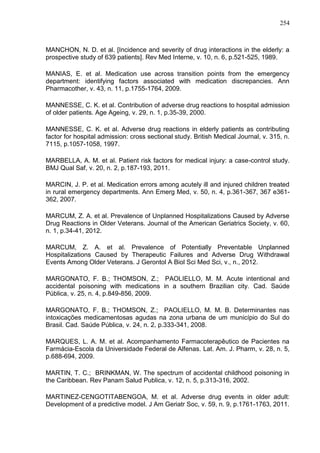 254

MANCHON, N. D. et al. [Incidence and severity of drug interactions in the elderly: a
prospective study of 639 patients]. Rev Med Interne, v. 10, n. 6, p.521-525, 1989.
MANIAS, E. et al. Medication use across transition points from the emergency
department: identifying factors associated with medication discrepancies. Ann
Pharmacother, v. 43, n. 11, p.1755-1764, 2009.
MANNESSE, C. K. et al. Contribution of adverse drug reactions to hospital admission
of older patients. Age Ageing, v. 29, n. 1, p.35-39, 2000.
MANNESSE, C. K. et al. Adverse drug reactions in elderly patients as contributing
factor for hospital admission: cross sectional study. British Medical Journal, v. 315, n.
7115, p.1057-1058, 1997.
MARBELLA, A. M. et al. Patient risk factors for medical injury: a case-control study.
BMJ Qual Saf, v. 20, n. 2, p.187-193, 2011.
MARCIN, J. P. et al. Medication errors among acutely ill and injured children treated
in rural emergency departments. Ann Emerg Med, v. 50, n. 4, p.361-367, 367 e361362, 2007.
MARCUM, Z. A. et al. Prevalence of Unplanned Hospitalizations Caused by Adverse
Drug Reactions in Older Veterans. Journal of the American Geriatrics Society, v. 60,
n. 1, p.34-41, 2012.
MARCUM, Z. A. et al. Prevalence of Potentially Preventable Unplanned
Hospitalizations Caused by Therapeutic Failures and Adverse Drug Withdrawal
Events Among Older Veterans. J Gerontol A Biol Sci Med Sci, v., n., 2012.
MARGONATO, F. B.; THOMSON, Z.; PAOLIELLO, M. M. Acute intentional and
accidental poisoning with medications in a southern Brazilian city. Cad. Saúde
Pública, v. 25, n. 4, p.849-856, 2009.
MARGONATO, F. B.; THOMSON, Z.; PAOLIELLO, M. M. B. Determinantes nas
intoxicações medicamentosas agudas na zona urbana de um município do Sul do
Brasil. Cad. Saúde Pública, v. 24, n. 2, p.333-341, 2008.
MARQUES, L. A. M. et al. Acompanhamento Farmacoterapêutico de Pacientes na
Farmácia-Escola da Universidade Federal de Alfenas. Lat. Am. J. Pharm, v. 28, n. 5,
p.688-694, 2009.
MARTIN, T. C.; BRINKMAN, W. The spectrum of accidental childhood poisoning in
the Caribbean. Rev Panam Salud Publica, v. 12, n. 5, p.313-316, 2002.
MARTINEZ-CENGOTITABENGOA, M. et al. Adverse drug events in older adult:
Development of a predictive model. J Am Geriatr Soc, v. 59, n. 9, p.1761-1763, 2011.

 