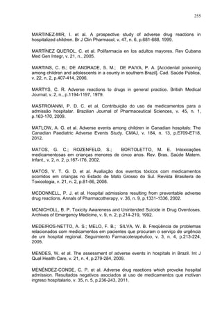 255

MARTINEZ-MIR, I. et al. A prospective study of adverse drug reactions in
hospitalized children. Br J Clin Pharmacol, v. 47, n. 6, p.681-688, 1999.
MARTÍNEZ QUEROL, C. et al. Polifarmacia en los adultos mayores. Rev Cubana
Med Gen Integr, v. 21, n., 2005.
MARTINS, C. B.; DE ANDRADE, S. M.; DE PAIVA, P. A. [Accidental poisoning
among children and adolescents in a county in southern Brazil]. Cad. Saúde Pública,
v. 22, n. 2, p.407-414, 2006.
MARTYS, C. R. Adverse reactions to drugs in general practice. British Medical
Journal, v. 2, n., p.1194-1197, 1979.
MASTROIANNI, P. D. C. et al. Contribuição do uso de medicamentos para a
admissão hospitalar. Brazilian Journal of Pharmaceutical Sciences, v. 45, n. 1,
p.163-170, 2009.
MATLOW, A. G. et al. Adverse events among children in Canadian hospitals: The
Canadian Paediatric Adverse Events Study. CMAJ, v. 184, n. 13, p.E709-E718,
2012.
MATOS, G. C.; ROZENFELD, S.;
BORTOLETTO, M. E. Intoxicações
medicamentosas em crianças menores de cinco anos. Rev. Bras. Saúde Matern.
Infant., v. 2, n. 2, p.167-176, 2002.
MATOS, V. T. G. D. et al. Avaliação dos eventos tóxicos com medicamentos
ocorridos em crianças no Estado de Mato Grosso do Sul. Revista Brasileira de
Toxicologia, v. 21, n. 2, p.81-86, 2008.
MCDONNELL, P. J. et al. Hospital admissions resulting from preventable adverse
drug reactions. Annals of Pharmacotherapy, v. 36, n. 9, p.1331-1336, 2002.
MCNICHOLL, B. P. Toxicity Awareness and Unintended Suicide in Drug Overdoses.
Archives of Emergency Medicine, v. 9, n. 2, p.214-219, 1992.
MEDEIROS-NETTO, A. S.; MELO, F. B.; SILVA, W. B. Freqüência de problemas
relacionados com medicamentos em pacientes que procuram o serviço de urgência
de um hospital regional. Seguimiento Farmacoterapéutico, v. 3, n. 4, p.213-224,
2005.
MENDES, W. et al. The assessment of adverse events in hospitals in Brazil. Int J
Qual Health Care, v. 21, n. 4, p.279-284, 2009.
MENÉNDEZ-CONDE, C. P. et al. Adverse drug reactions which provoke hospital
admission. Resultados negativos asociados al uso de medicamentos que motivan
ingreso hospitalario, v. 35, n. 5, p.236-243, 2011.

 