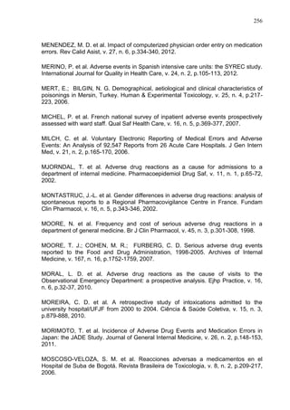 256

MENENDEZ, M. D. et al. Impact of computerized physician order entry on medication
errors. Rev Calid Asist, v. 27, n. 6, p.334-340, 2012.
MERINO, P. et al. Adverse events in Spanish intensive care units: the SYREC study.
International Journal for Quality in Health Care, v. 24, n. 2, p.105-113, 2012.
MERT, E.; BILGIN, N. G. Demographical, aetiological and clinical characteristics of
poisonings in Mersin, Turkey. Human & Experimental Toxicology, v. 25, n. 4, p.217223, 2006.
MICHEL, P. et al. French national survey of inpatient adverse events prospectively
assessed with ward staff. Qual Saf Health Care, v. 16, n. 5, p.369-377, 2007.
MILCH, C. et al. Voluntary Electronic Reporting of Medical Errors and Adverse
Events: An Analysis of 92,547 Reports from 26 Acute Care Hospitals. J Gen Intern
Med, v. 21, n. 2, p.165-170, 2006.
MJORNDAL, T. et al. Adverse drug reactions as a cause for admissions to a
department of internal medicine. Pharmacoepidemiol Drug Saf, v. 11, n. 1, p.65-72,
2002.
MONTASTRUC, J.-L. et al. Gender differences in adverse drug reactions: analysis of
spontaneous reports to a Regional Pharmacovigilance Centre in France. Fundam
Clin Pharmacol, v. 16, n. 5, p.343-346, 2002.
MOORE, N. et al. Frequency and cost of serious adverse drug reactions in a
department of general medicine. Br J Clin Pharmacol, v. 45, n. 3, p.301-308, 1998.
MOORE, T. J.; COHEN, M. R.; FURBERG, C. D. Serious adverse drug events
reported to the Food and Drug Administration, 1998-2005. Archives of Internal
Medicine, v. 167, n. 16, p.1752-1759, 2007.
MORAL, L. D. et al. Adverse drug reactions as the cause of visits to the
Observational Emergency Department: a prospective analysis. Ejhp Practice, v. 16,
n. 6, p.32-37, 2010.
MOREIRA, C. D. et al. A retrospective study of intoxications admitted to the
university hospital/UFJF from 2000 to 2004. Ciência & Saúde Coletiva, v. 15, n. 3,
p.879-888, 2010.
MORIMOTO, T. et al. Incidence of Adverse Drug Events and Medication Errors in
Japan: the JADE Study. Journal of General Internal Medicine, v. 26, n. 2, p.148-153,
2011.
MOSCOSO-VELOZA, S. M. et al. Reacciones adversas a medicamentos en el
Hospital de Suba de Bogotá. Revista Brasileira de Toxicologia, v. 8, n. 2, p.209-217,
2006.

 