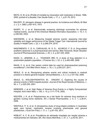 257

MOTA, D. M. et al. [Profile of mortality by intoxication with medication in Brazil, 19962005: portrait of a decade]. Cien Saude Colet, v. 17, n. 1, p.61-70, 2012.
MULROY, R. Iatrogenic disease in general practice: its incidence and effects. Br Med
J, v. 2, n. 5863, p.407-410, 1973.
MURFF, H. J. et al. Electronically screening discharge summaries for adverse
medical events. Journal of the American Medical Informatics Association, v. 10, n. 4,
p.339-350, 2003.
NAESSENS, J. et al. Measuring hospital adverse events: assessing inter-rater
reliability and trigger performance of the Global Trigger Tool. International Journal for
Quality in Health Care, v. 22, n. 4, p.266-274, 2010.
NASCIMENTO, Y. D. A.; CARVALHO, W. D. S.; ACURCIO, F. D. A. Drug-related
problems observed in a pharmaceutical care service, Belo Horizonte, Brazil. Brazilian
Journal of Pharmaceutical Sciences, v. 45, n. 2, p.321-330, 2009.
NASO, C.; JENKINS, A. J.; YOUNGER 3RD, D. A study of drug detection in a
postmortem pediatric population. J Forensic Sci, v. 53, n. 2, p.483-490, 2008.
NAUN, C. A. et al. Can poison control data be used for pharmaceutical poisoning
surveillance? J Am Med Inform Assoc, v. 18, n. 3, p.225-231, 2011.
NEALE, G. et al. Recognising adverse events and critical incidents in medical
practice in a district general hospital. Clinical Medicine, v. 6, n. 2, p.157-162, 2006.
NEALE, G.; WOLOSHYNOWYCH, M.; VINCENT, C. Exploring the causes of
adverse events in NHS hospital practice. Journal of the Royal Society of Medicine, v.
94, n. 7, p.322-330, 2001.
NEBEKER, J. et al. High Rates of Adverse Drug Events in a Highly Computerized
Hospital. Arch Intern Med, v. 165, n. 10, p.1111-1116, 2005.
NGUYEN, J. K. et al. Polypharmacy as a risk factor for adverse drug reactions in
geriatric nursing home residents. Am J Geriatr Pharmacother, v. 4, n. 1, p.36-41,
2006.
NISHTALA, P. S. et al. A retrospective study of drug-related problems in Australian
aged care homes: medication reviews involving pharmacists and general
practitioners. J Eval Clin Pract, v. 17, n. 1, p.97-103, 2011.
NOBLAT, A. C. B. et al. Prevalência de admissão hospitalar por reação adversa a
medicamentos em Salvador, BA. Rev Assoc Med Bras, v. 57, n. 1, p.42-45, 2011.

 