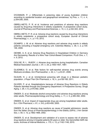 258

O'CONNOR, P. J. Differentials in poisoning rates of young Australian children
according to residential location and geographical remoteness. Inj Prev, v. 11, n. 4,
p.204-206, 2005.
OBRELI-NETO, P. R. et al. Incidence and predictors of adverse drug reactions
caused by drug-drug interactions in elderly outpatients: A prospective cohort study.
Journal of Pharmacy and Pharmaceutical Sciences, v. 15, n. 2, p.332-343, 2012.
OBRELI-NETO, P. R. et al. Adverse drug reactions caused by drug-drug interactions
in elderly outpatients: a prospective cohort study. European Journal of Clinical
Pharmacology, v., n., p.1-10, 2012.
OCAMPO, J. M. et al. Adverse drug reactions and adverse drug events in elderly
patients consulting a hospital emergency unit. Colombia Medica, v. 39, n. 2, p.135146, 2008.
OEHME, A. K. et al. Adverse Drug Reactions in Hospitalised Children in Germany
Are Decreasing: Results of a Nine Year Cohort-Based Comparison. PLoS One, v. 7,
n. 9, 2012.
OGILVIE, R. I.; RUEDY, J. Adverse drug reactions during hospitalization. Canadian
Medical Association Journal, v. 97, n. 24, p.1450-1457, 1967.
OLADIMEJI, O. et al. Risk factors for self-reported adverse drug events among
Medicare enrollees. Ann Pharmacother, v. 42, n. 1, p.53-61, 2008.
OLGUIN, H. J. et al. Unintentional poisoning with drugs in a Mexican pediatric
population. J Popul Ther Clin Pharmacol, v. 18, n., p.e156-160, 2011.
OLIVIER, P. et al. Hospitalizations because of Adverse Drug Reactions in Elderly
Patients Admitted through the Emergency Department: A Prospective Survey. Drugs
Aging, v. 26, n. 6, p.475-482, 2009.
ONDER, G. et al. Moderate alcohol consumption and adverse drug reactions among
older adults. Pharmacoepidemiology and Drug Safety, v. 11, n. 5, p.385-392, 2002.
ONDER, G. et al. Impact of inappropriate drug use among hospitalized older adults.
Eur J Clin Pharmacol, v. 61, n. 5-6, p.453-459, 2005.
ONDER, G. et al. Adverse drug reactions as cause of hospital admissions: results
from the Italian Group of Pharmacoepidemiology in the Elderly (GIFA). J Am Geriatr
Soc, v. 50, n. 12, p.1962-1968, 2002.
ONDER, G. et al. Development and validation of a score to assess risk of adverse
drug reactions among in-hospital patients 65 years or older: the GerontoNet ADR risk
score. Archives of Internal Medicine, v. 170, n. 13, p.1142-1148, 2010.

 