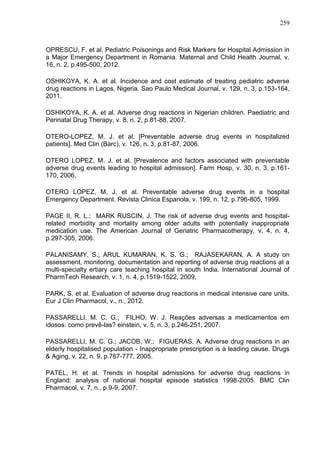 259

OPRESCU, F. et al. Pediatric Poisonings and Risk Markers for Hospital Admission in
a Major Emergency Department in Romania. Maternal and Child Health Journal, v.
16, n. 2, p.495-500, 2012.
OSHIKOYA, K. A. et al. Incidence and cost estimate of treating pediatric adverse
drug reactions in Lagos, Nigeria. Sao Paulo Medical Journal, v. 129, n. 3, p.153-164,
2011.
OSHIKOYA, K. A. et al. Adverse drug reactions in Nigerian children. Paediatric and
Perinatal Drug Therapy, v. 8, n. 2, p.81-88, 2007.
OTERO-LOPEZ, M. J. et al. [Preventable adverse drug events in hospitalized
patients]. Med Clin (Barc), v. 126, n. 3, p.81-87, 2006.
OTERO LOPEZ, M. J. et al. [Prevalence and factors associated with preventable
adverse drug events leading to hospital admission]. Farm Hosp, v. 30, n. 3, p.161170, 2006.
OTERO LOPEZ, M. J. et al. Preventable adverse drug events in a hospital
Emergency Department. Revista Clinica Espanola, v. 199, n. 12, p.796-805, 1999.
PAGE II, R. L.; MARK RUSCIN, J. The risk of adverse drug events and hospitalrelated morbidity and mortality among older adults with potentially inappropriate
medication use. The American Journal of Geriatric Pharmacotherapy, v. 4, n. 4,
p.297-305, 2006.
PALANISAMY, S.; ARUL KUMARAN, K. S. G.; RAJASEKARAN, A. A study on
assessment, monitoring, documentation and reporting of adverse drug reactions at a
multi-specialty ertiary care teaching hospital in south India. International Journal of
PharmTech Research, v. 1, n. 4, p.1519-1522, 2009.
PARK, S. et al. Evaluation of adverse drug reactions in medical intensive care units.
Eur J Clin Pharmacol, v., n., 2012.
PASSARELLI, M. C. G.; FILHO, W. J. Reações adversas a medicamentos em
idosos: como prevê-las? einstein, v. 5, n. 3, p.246-251, 2007.
PASSARELLI, M. C. G.; JACOB, W.; FIGUERAS, A. Adverse drug reactions in an
elderly hospitalised population - Inappropriate prescription is a leading cause. Drugs
& Aging, v. 22, n. 9, p.767-777, 2005.
PATEL, H. et al. Trends in hospital admissions for adverse drug reactions in
England: analysis of national hospital episode statistics 1998-2005. BMC Clin
Pharmacol, v. 7, n., p.9-9, 2007.

 
