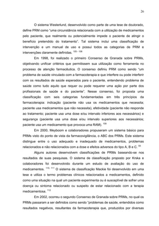 26

O sistema Westerlund, desenvolvido como parte de uma tese de doutorado,
define PRM como “uma circunstância relacionada com a utilização de medicamentos
pelo paciente, que realmente ou potencialmente impede o paciente de atingir o
benefício pretendido do tratamento”. Tal sistema inclui uma classificação de
intervenção e um manual de uso e possui todos as categorias de PRM e
intervenções claramente definidas. 105 - 108
Em 1998, foi realizado o primeiro Consenso de Granada sobre PRMs,
objetivando unificar critérios que permitissem sua utilização como ferramenta no
processo de atenção farmacêutica. O consenso definiu PRM como sendo “um
problema de saúde vinculado com a farmacoterapia e que interfere ou pode interferir
com os resultados de saúde esperados para o paciente, entendendo problema de
saúde como tudo aquilo que requer ou pode requerer uma ação por parte dos
profissionais de saúde e do paciente”. Nesse consenso, foi proposta uma
classificação

com

seis

categorias

fundamentadas

em

três

princípios

da

farmacoterapia: indicação (paciente não usa os medicamentos que necessita;
paciente usa medicamentos que não necessita), efetividade (paciente não responde
ao tratamento; paciente usa uma dose e/ou intervalo inferiores aos necessários) e
segurança (paciente usa uma dose e/ou intervalo superiores aos necessários;
paciente usa um medicamento que provoca uma RAM).

109

Em 2000, Meyboom e colaboradores propuseram um sistema básico para
PRMs visto do ponto de vista da farmacovigilância, o ABC dos PRMs. Este sistema
distingue entre o uso adequado e inadequado de medicamentos, problemas
relacionados e não relacionados com a dose e efeitos adversos do tipo A, B e C. 93
Alguns autores desenvolvem classificações de PRMs baseando-se nos
resultados de suas pesquisas. O sistema de classificação proposto por Krska e
colaboradores foi desenvolvido durante um estudo de avaliação do uso de
medicamentos.

110, 111

O sistema de classificação Mackie foi desenvolvido em uma

tese e utiliza o termo problemas clínicos relacionados a medicamentos, definido
como uma situação na qual um paciente experimenta ou é susceptível de sofrer uma
doença ou sintoma relacionado ou suspeito de estar relacionado com a terapia
medicamentosa. 112
Em 2002, ocorreu o segundo Consenso de Granada sobre PRMs, no qual os
PRMs passaram a ser definidos como sendo “problemas de saúde, entendidos como
resultados negativos, resultantes da farmacoterapia que, produzidos por diversas

 