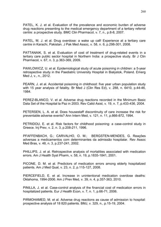 260

PATEL, K. J. et al. Evaluation of the prevalence and economic burden of adverse
drug reactions presenting to the medical emergency department of a tertiary referral
centre: a prospective study. BMC Clin Pharmacol, v. 7, n., p.8-8, 2007.
PATEL, M. J. et al. Drug overdose: a wake up call! Experience at a tertiary care
centre in Karachi, Pakistan. J Pak Med Assoc, v. 58, n. 6, p.298-301, 2008.
PATTANAIK, S. et al. Evaluation of cost of treatment of drug-related events in a
tertiary care public sector hospital in Northern India: a prospective study. Br J Clin
Pharmacol, v. 67, n. 3, p.363-369, 2009.
PAWLOWICZ, U. et al. Epidemiological study of acute poisoning in children: a 5-year
retrospective study in the Paediatric University Hospital in Bialystok, Poland. Emerg
Med J, v., n., 2012.
PEARN, J. et al. Accidental poisoning in childhood: five year urban population study
with 15 year analysis of fatality. Br Med J (Clin Res Ed), v. 288, n. 6410, p.44-46,
1984.
PEREZ-BLANCO, V. et al. Adverse drug reactions recorded in the Minimum Basic
Data Set of the Hospital la Paz in 2003. Rev Calid Asist, v. 19, n. 7, p.433-436, 2004.
PETERSEN, L. A. et al. Does housestaff discontinuity of care increase the risk for
preventable adverse events? Ann Intern Med, v. 121, n. 11, p.866-872, 1994.
PETRIDOU, E. et al. Risk factors for childhood poisoning: a case-control study in
Greece. Inj Prev, v. 2, n. 3, p.208-211, 1996.
PFAFFENBACH, G.; CARVALHO, O. M.; BERGSTEN-MENDES, G. Reações
adversas a medicamentos com determinantes da admissão hospitalar. Rev Assoc
Med Bras, v. 48, n. 3, p.237-241, 2002.
PHILLIPS, J. et al. Retrospective analysis of mortalities associated with medication
errors. Am J Health Syst Pharm, v. 58, n. 19, p.1835-1841, 2001.
PICONE, D. M. et al. Predictors of medication errors among elderly hospitalized
patients. Am J Med Qual, v. 23, n. 2, p.115-127, 2008.
PIERCEFIELD, E. et al. Increase in unintentional medication overdose deaths:
Oklahoma, 1994-2006. Am J Prev Med, v. 39, n. 4, p.357-363, 2010.
PINILLA, J. et al. Case-control analysis of the financial cost of medication errors in
hospitalized patients. Eur J Health Econ, v. 7, n. 1, p.66-71, 2006.
PIRMOHAMED, M. et al. Adverse drug reactions as cause of admission to hospital:
prospective analysis of 18 820 patients. BMJ, v. 329, n., p.15-19, 2004.

 