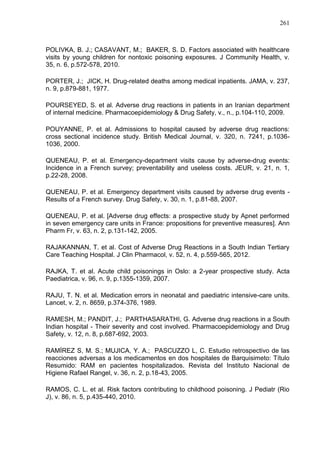 261

POLIVKA, B. J.; CASAVANT, M.; BAKER, S. D. Factors associated with healthcare
visits by young children for nontoxic poisoning exposures. J Community Health, v.
35, n. 6, p.572-578, 2010.
PORTER, J.; JICK, H. Drug-related deaths among medical inpatients. JAMA, v. 237,
n. 9, p.879-881, 1977.
POURSEYED, S. et al. Adverse drug reactions in patients in an Iranian department
of internal medicine. Pharmacoepidemiology & Drug Safety, v., n., p.104-110, 2009.
POUYANNE, P. et al. Admissions to hospital caused by adverse drug reactions:
cross sectional incidence study. British Medical Journal, v. 320, n. 7241, p.10361036, 2000.
QUENEAU, P. et al. Emergency-department visits cause by adverse-drug events:
Incidence in a French survey; preventability and useless costs. JEUR, v. 21, n. 1,
p.22-28, 2008.
QUENEAU, P. et al. Emergency department visits caused by adverse drug events Results of a French survey. Drug Safety, v. 30, n. 1, p.81-88, 2007.
QUENEAU, P. et al. [Adverse drug effects: a prospective study by Apnet performed
in seven emergency care units in France: propositions for preventive measures]. Ann
Pharm Fr, v. 63, n. 2, p.131-142, 2005.
RAJAKANNAN, T. et al. Cost of Adverse Drug Reactions in a South Indian Tertiary
Care Teaching Hospital. J Clin Pharmacol, v. 52, n. 4, p.559-565, 2012.
RAJKA, T. et al. Acute child poisonings in Oslo: a 2-year prospective study. Acta
Paediatrica, v. 96, n. 9, p.1355-1359, 2007.
RAJU, T. N. et al. Medication errors in neonatal and paediatric intensive-care units.
Lancet, v. 2, n. 8659, p.374-376, 1989.
RAMESH, M.; PANDIT, J.; PARTHASARATHI, G. Adverse drug reactions in a South
Indian hospital - Their severity and cost involved. Pharmacoepidemiology and Drug
Safety, v. 12, n. 8, p.687-692, 2003.
RAMÍREZ S, M. S.; MUJICA, Y. A.; PASCUZZO L, C. Estudio retrospectivo de las
reacciones adversas a los medicamentos en dos hospitales de Barquisimeto: Título
Resumido: RAM en pacientes hospitalizados. Revista del Instituto Nacional de
Higiene Rafael Rangel, v. 36, n. 2, p.18-43, 2005.
RAMOS, C. L. et al. Risk factors contributing to childhood poisoning. J Pediatr (Rio
J), v. 86, n. 5, p.435-440, 2010.

 
